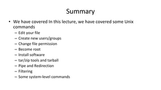 Summary
• We have covered In this lecture, we have covered some Unix
commands
– Edit your file
– Create new users/groups
– Change file permission
– Become root
– Install software
– tar/zip tools and tarball
– Pipe and Redirection
– Filtering
– Some system-level commands
 