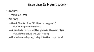 Exercise & Homework
• In class:
– Work on HW1
• Prepare:
– Read Chapter 2 of “C: How to program.”
• Cover the preliminaries of C
– A pre-lecture quiz will be given in the next class
• Covers this lecture and your reading
– If you have a laptop, bring it to the classroom!
 