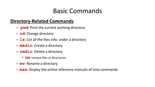 Basic Commands
Directory-Related Commands
– pwd: Print the current working directory
– cd: Change directory
– ls: List all the files info. under a directory
– mkdir: Create a directory
– rmdir: Delete a directory
• rm: remove files or directories
– mv: Rename a directory
– man: Display the online reference manuals of Unix commands
 