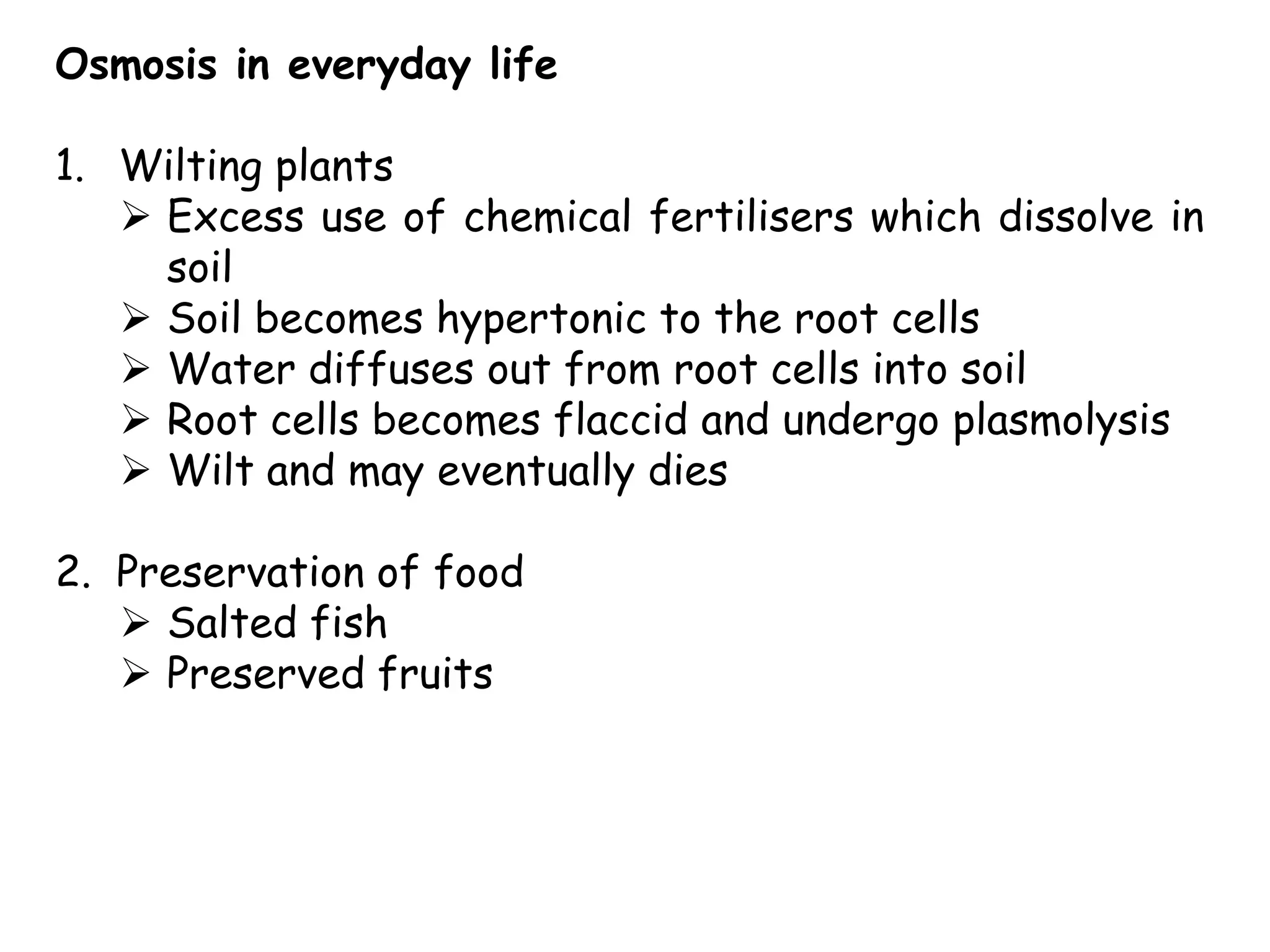 Osmosis in everyday life

1. Wilting plants
    Excess use of chemical fertilisers which dissolve in
     soil
    Soil becomes hypertonic to the root cells
    Water diffuses out from root cells into soil
    Root cells becomes flaccid and undergo plasmolysis
    Wilt and may eventually dies

2. Preservation of food
    Salted fish
    Preserved fruits
 