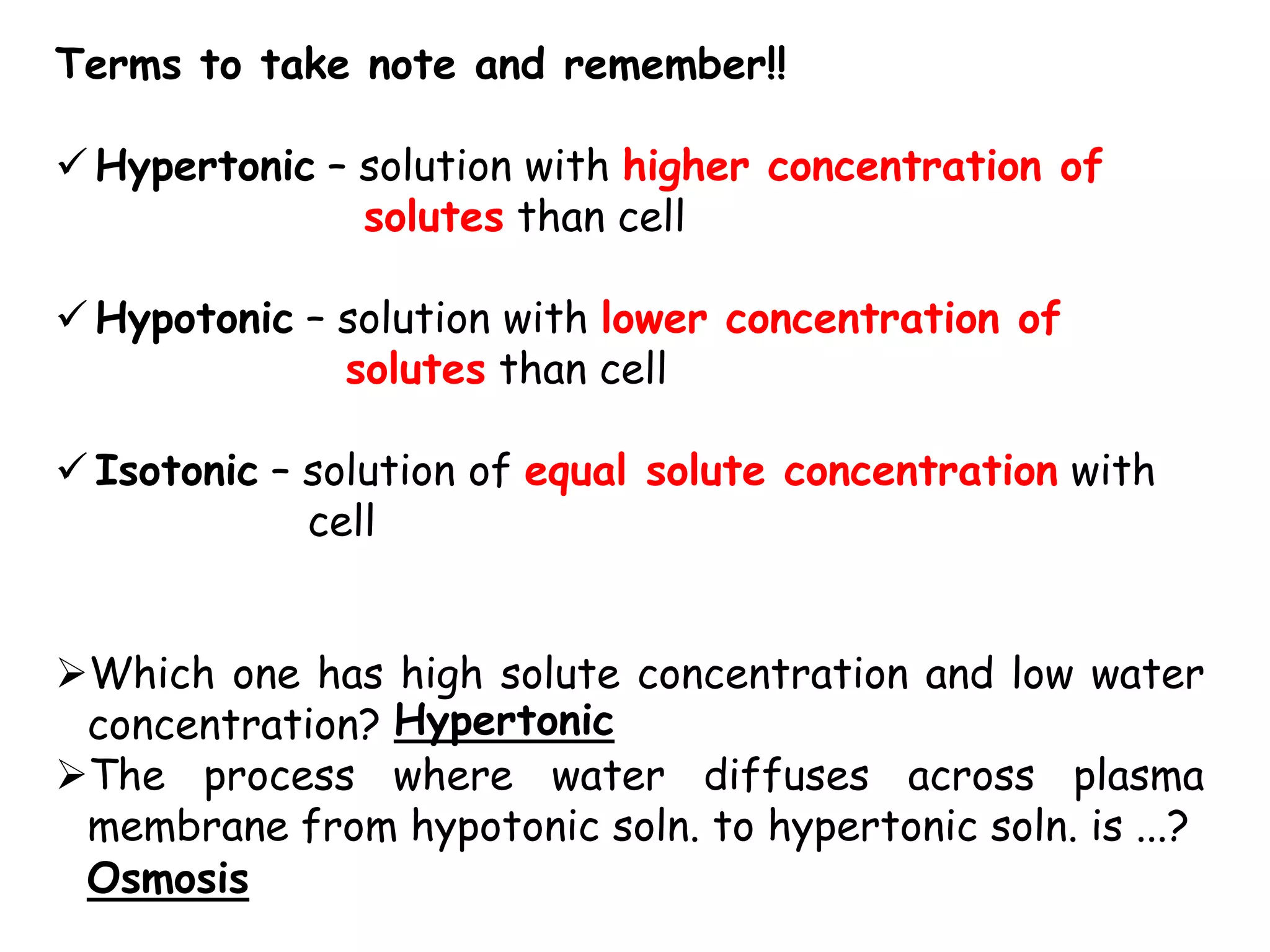 Terms to take note and remember!!

 Hypertonic – solution with higher concentration of
               solutes than cell

 Hypotonic – solution with lower concentration of
              solutes than cell

 Isotonic – solution of equal solute concentration with
             cell


Which one has high solute concentration and low water
 concentration? Hypertonic
The process where water diffuses across plasma
 membrane from hypotonic soln. to hypertonic soln. is ...?
 Osmosis
 