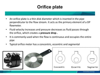 Orifice plate
• An orifice plate is a thin disk diameter which is inserted in the pipe
perpendicular to the flow stream. I...