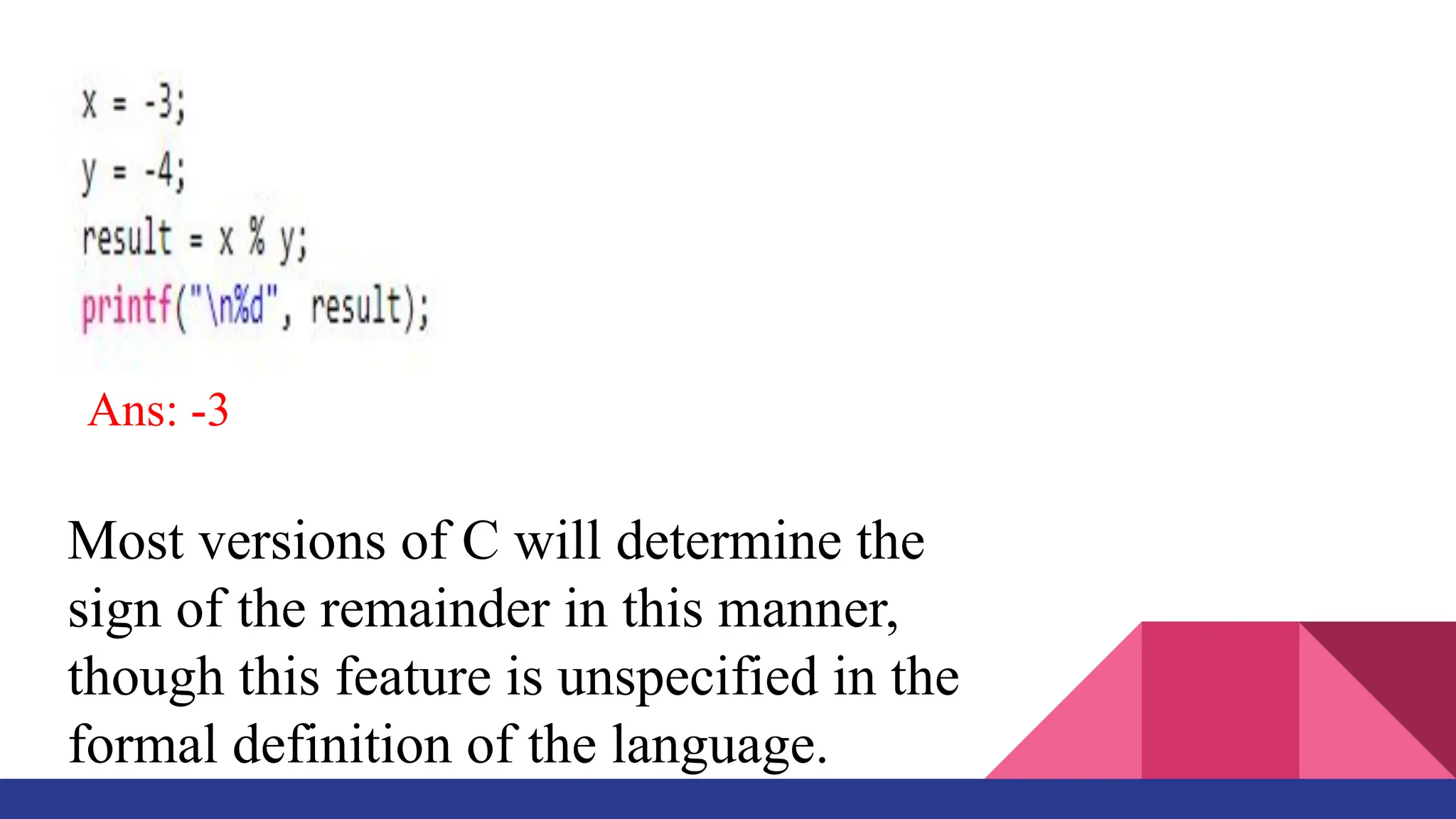 Ans: -3
Most versions of C will determine the
sign of the remainder in this manner,
though this feature is unspecified in the
formal definition of the language.
 