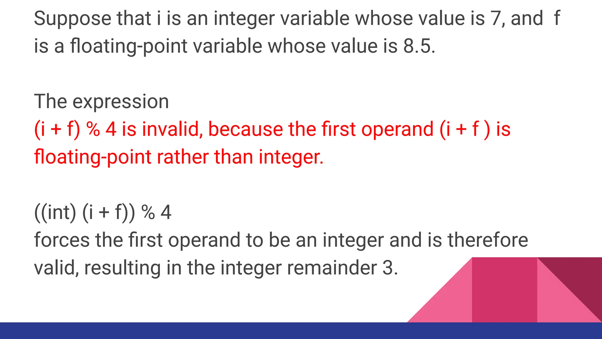 Suppose that i is an integer variable whose value is 7, and f
is a ﬂoating-point variable whose value is 8.5.
The expression
(i + f) % 4 is invalid, because the ﬁrst operand (i + f ) is
ﬂoating-point rather than integer.
((int) (i + f)) % 4
forces the ﬁrst operand to be an integer and is therefore
valid, resulting in the integer remainder 3.
 