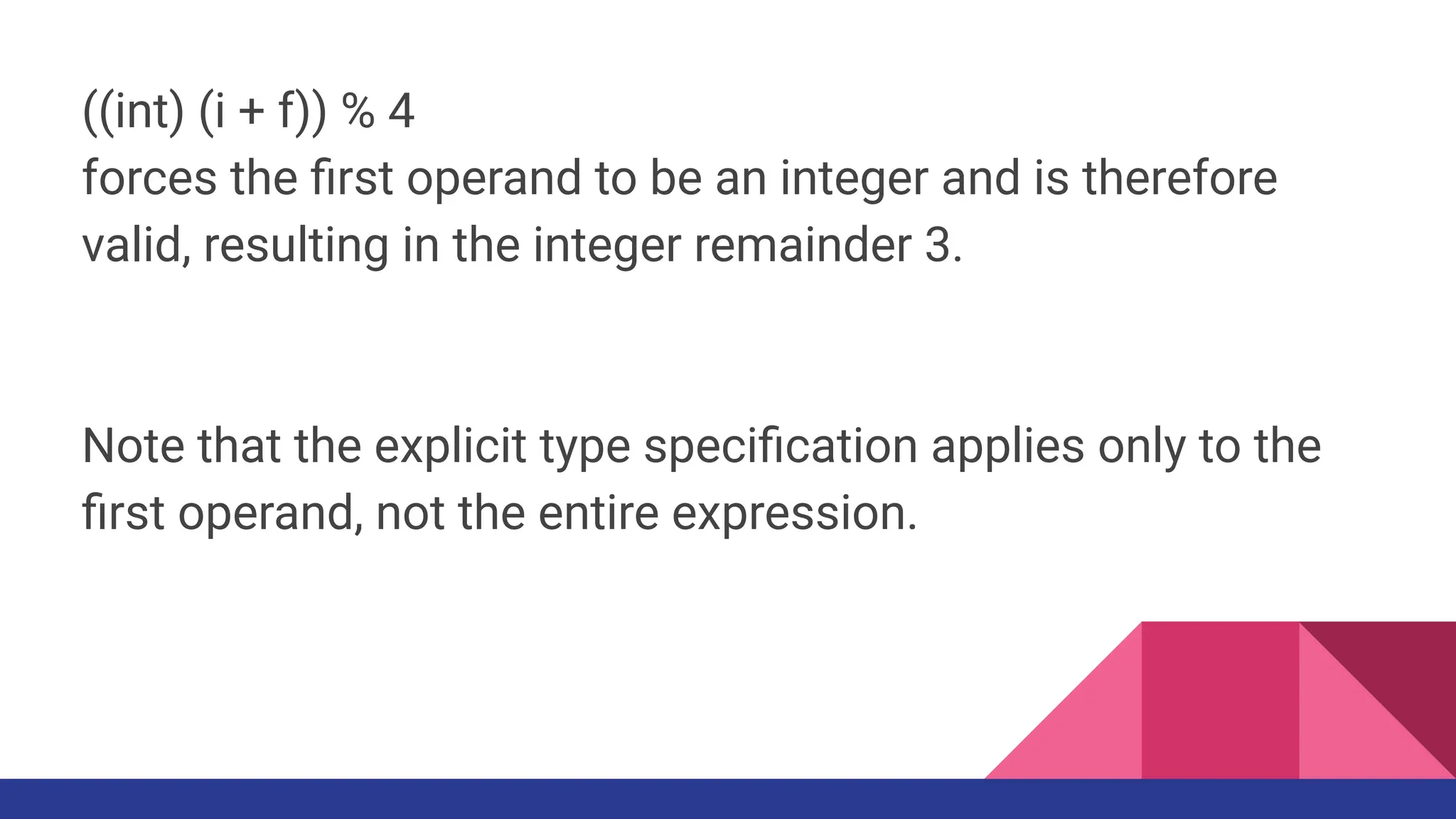 ((int) (i + f)) % 4
forces the ﬁrst operand to be an integer and is therefore
valid, resulting in the integer remainder 3.
Note that the explicit type speciﬁcation applies only to the
ﬁrst operand, not the entire expression.
 