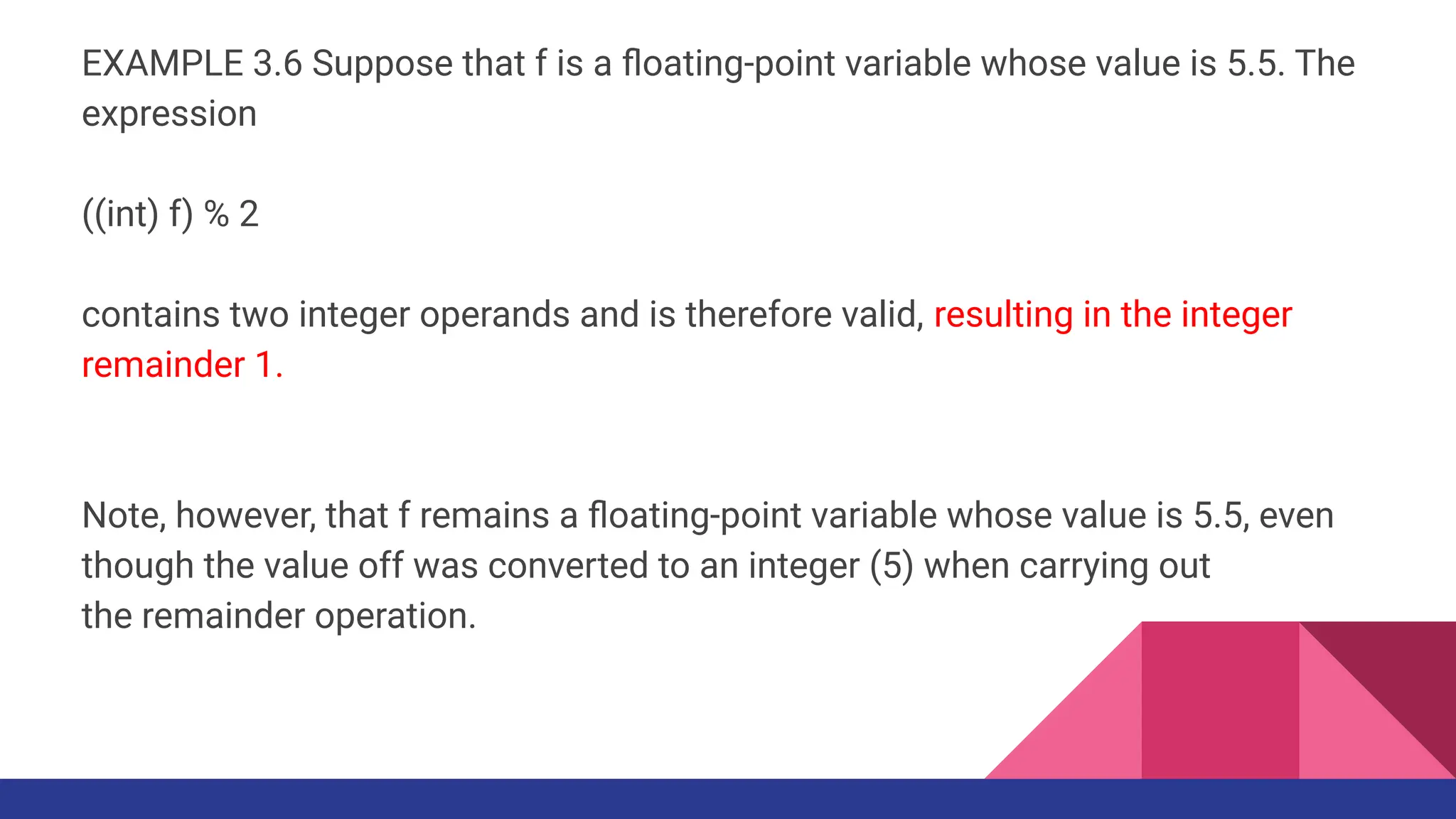 EXAMPLE 3.6 Suppose that f is a ﬂoating-point variable whose value is 5.5. The
expression
((int) f) % 2
contains two integer operands and is therefore valid, resulting in the integer
remainder 1.
Note, however, that f remains a ﬂoating-point variable whose value is 5.5, even
though the value off was converted to an integer (5) when carrying out
the remainder operation.
 