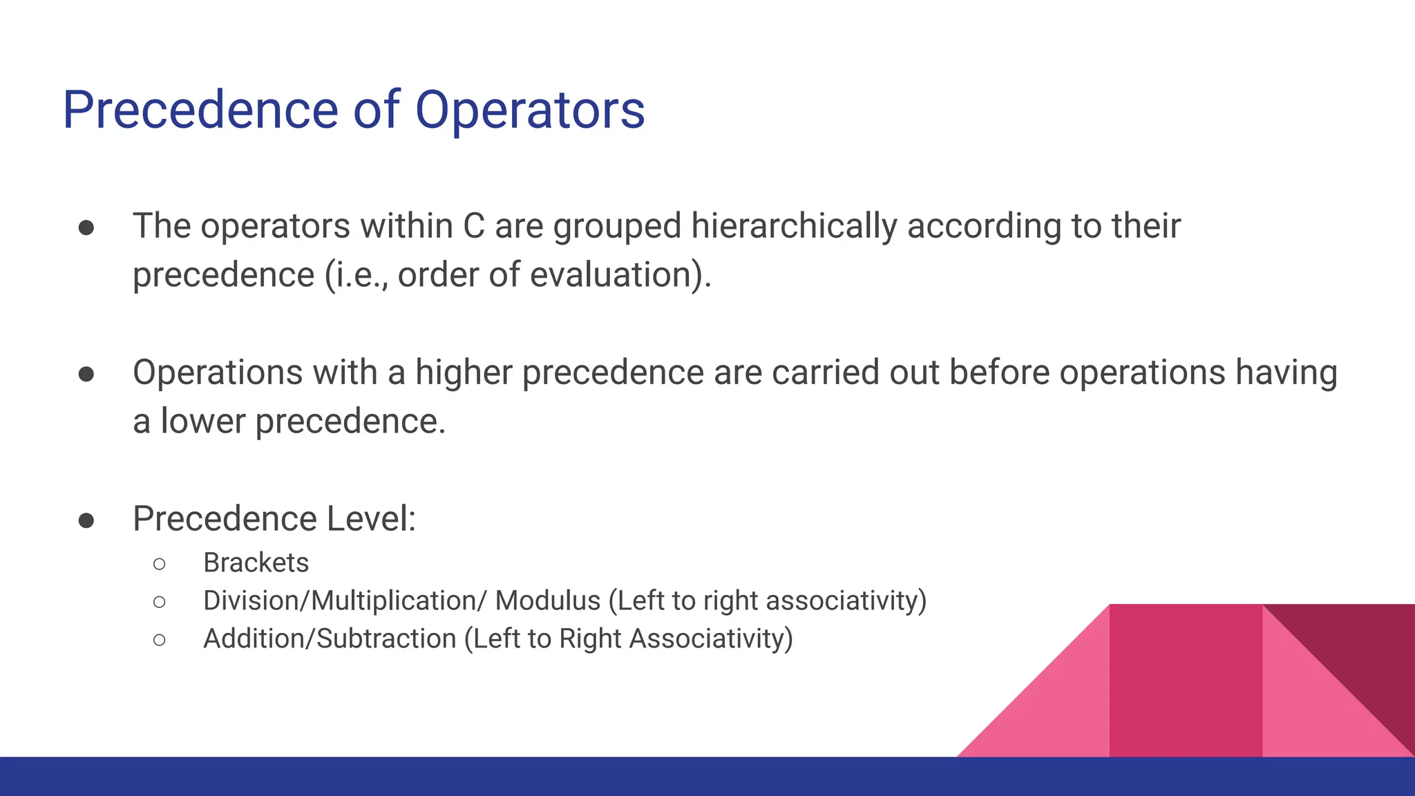 Precedence of Operators
● The operators within C are grouped hierarchically according to their
precedence (i.e., order of evaluation).
● Operations with a higher precedence are carried out before operations having
a lower precedence.
● Precedence Level:
○ Brackets
○ Division/Multiplication/ Modulus (Left to right associativity)
○ Addition/Subtraction (Left to Right Associativity)
 