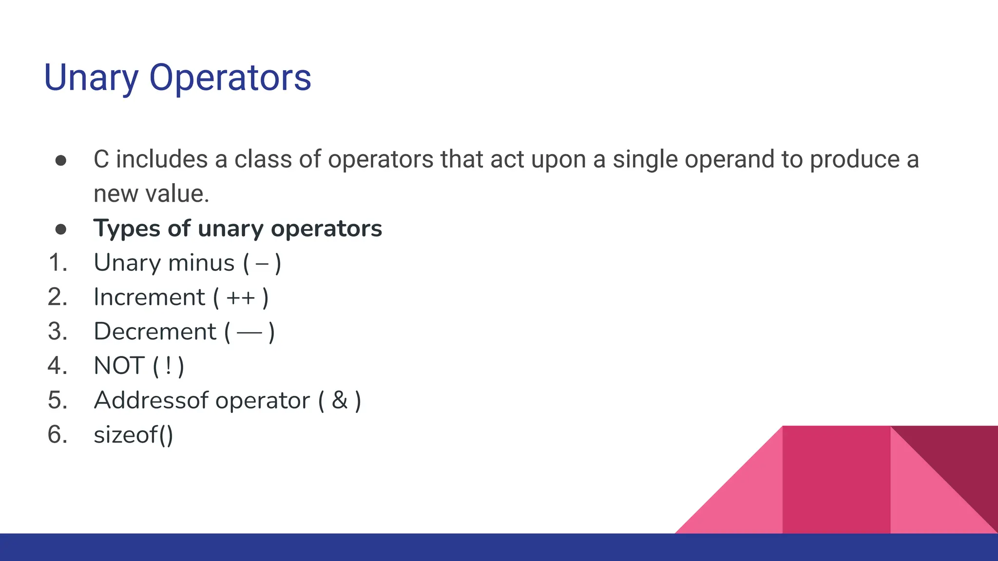 Unary Operators
● C includes a class of operators that act upon a single operand to produce a
new value.
● Types of unary operators
1. Unary minus ( – )
2. Increment ( ++ )
3. Decrement ( — )
4. NOT ( ! )
5. Addressof operator ( & )
6. sizeof()
 