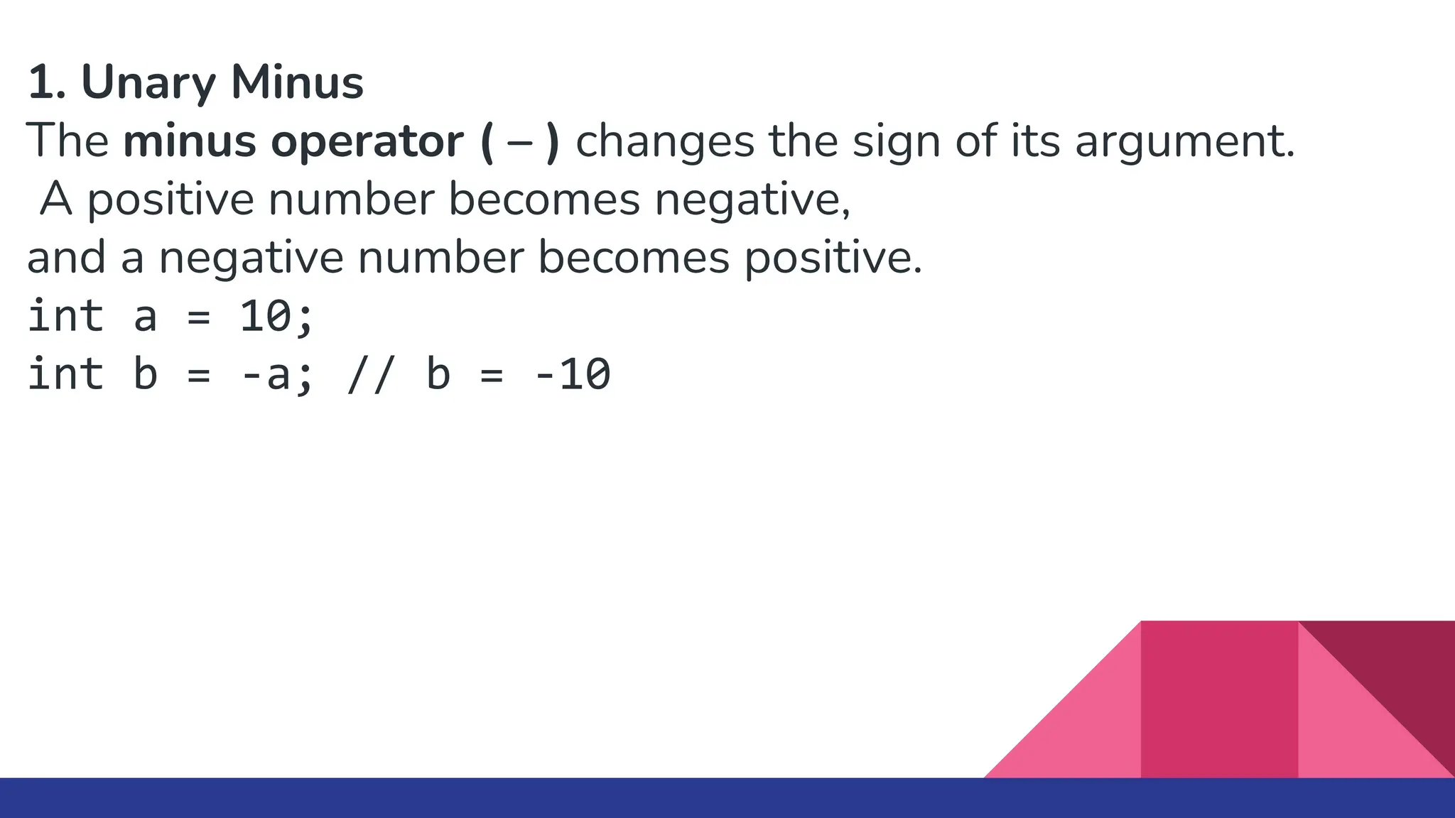 1. Unary Minus
The minus operator ( – ) changes the sign of its argument.
A positive number becomes negative,
and a negative number becomes positive.
int a = 10;
int b = -a; // b = -10
 