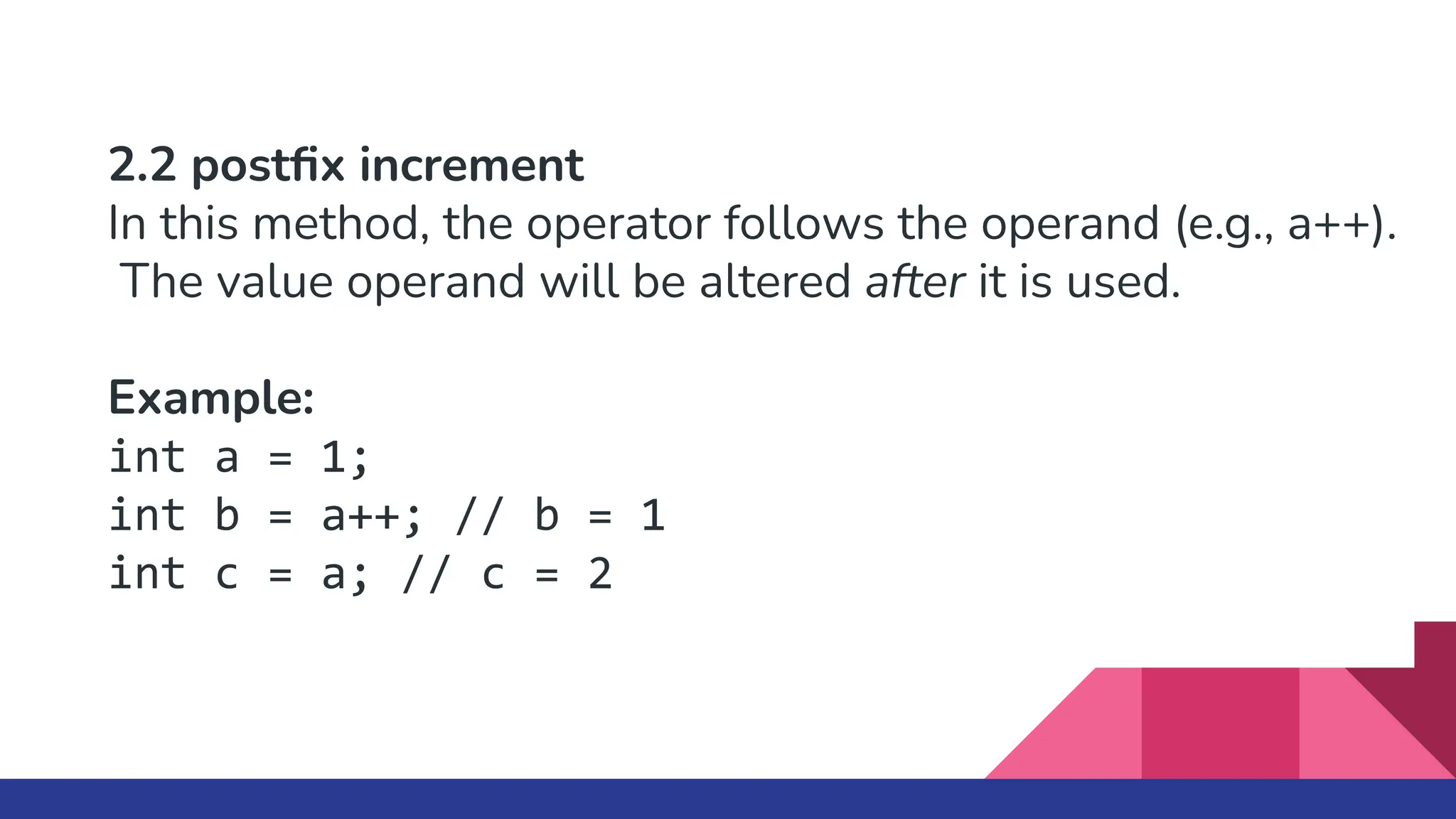 2.2 postﬁx increment
In this method, the operator follows the operand (e.g., a++).
The value operand will be altered after it is used.
Example:
int a = 1;
int b = a++; // b = 1
int c = a; // c = 2
 