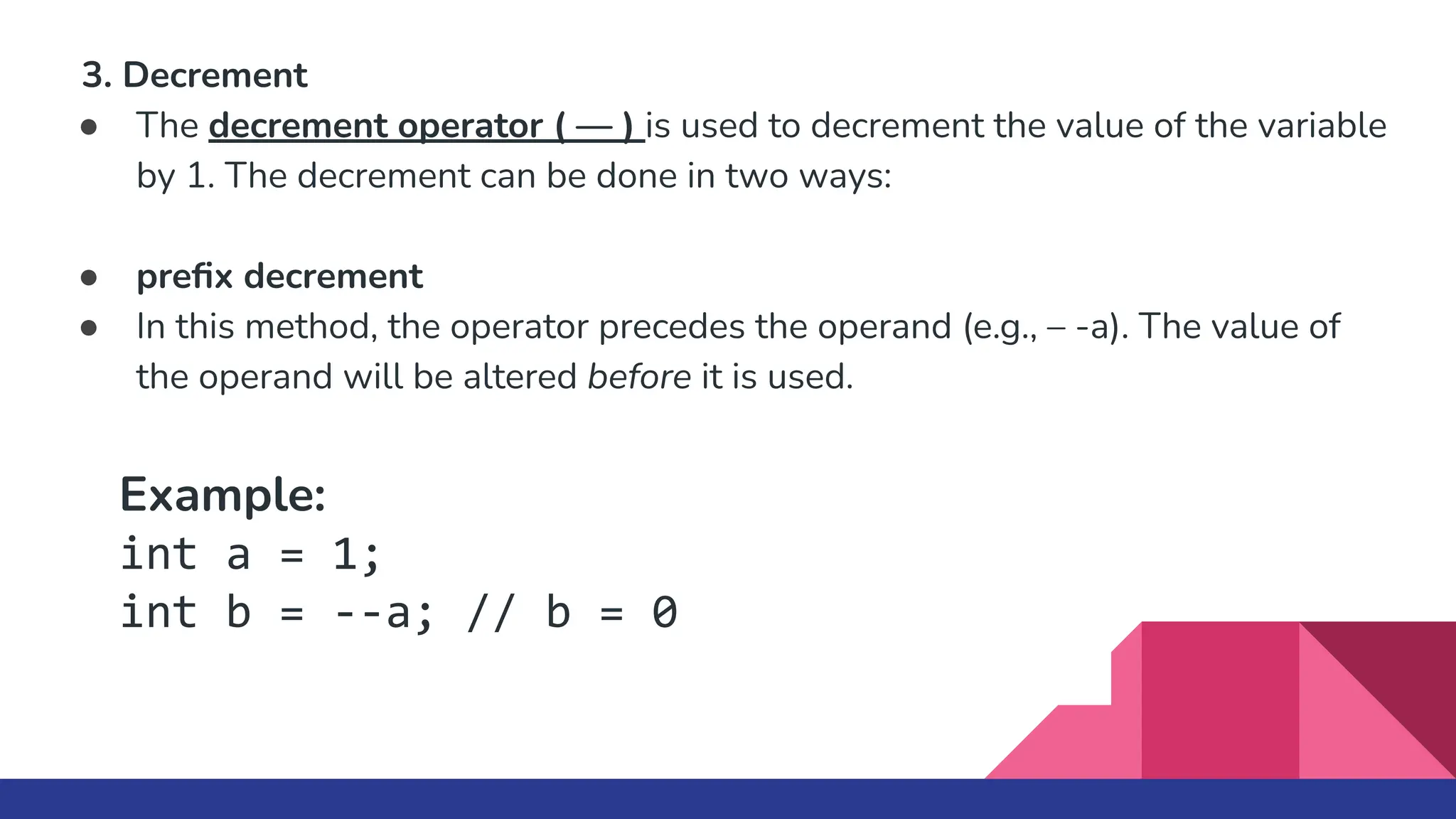 3. Decrement
● The decrement operator ( — ) is used to decrement the value of the variable
by 1. The decrement can be done in two ways:
● preﬁx decrement
● In this method, the operator precedes the operand (e.g., – -a). The value of
the operand will be altered before it is used.
Example:
int a = 1;
int b = --a; // b = 0
 