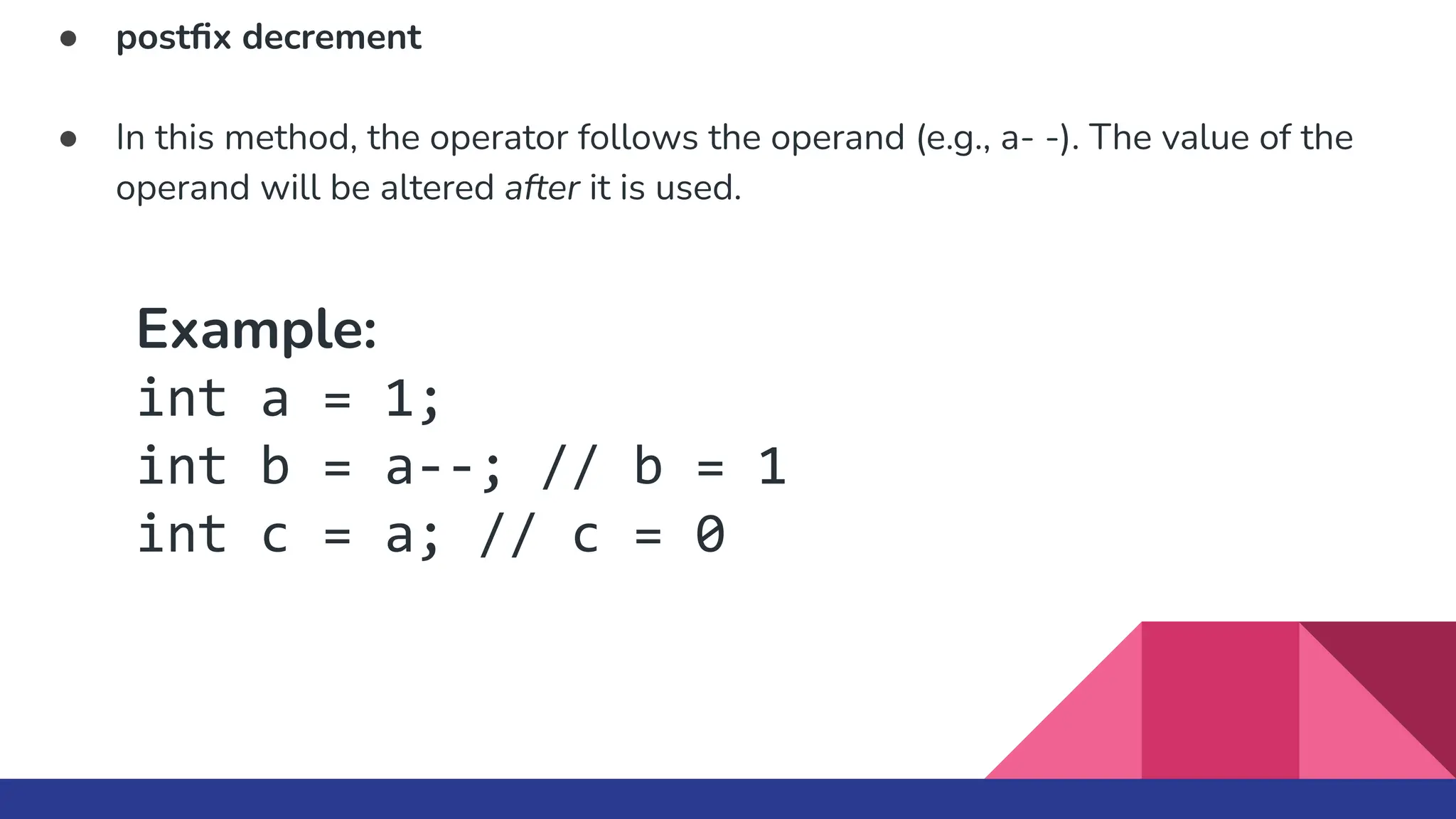 ● postﬁx decrement
● In this method, the operator follows the operand (e.g., a- -). The value of the
operand will be altered after it is used.
Example:
int a = 1;
int b = a--; // b = 1
int c = a; // c = 0
 