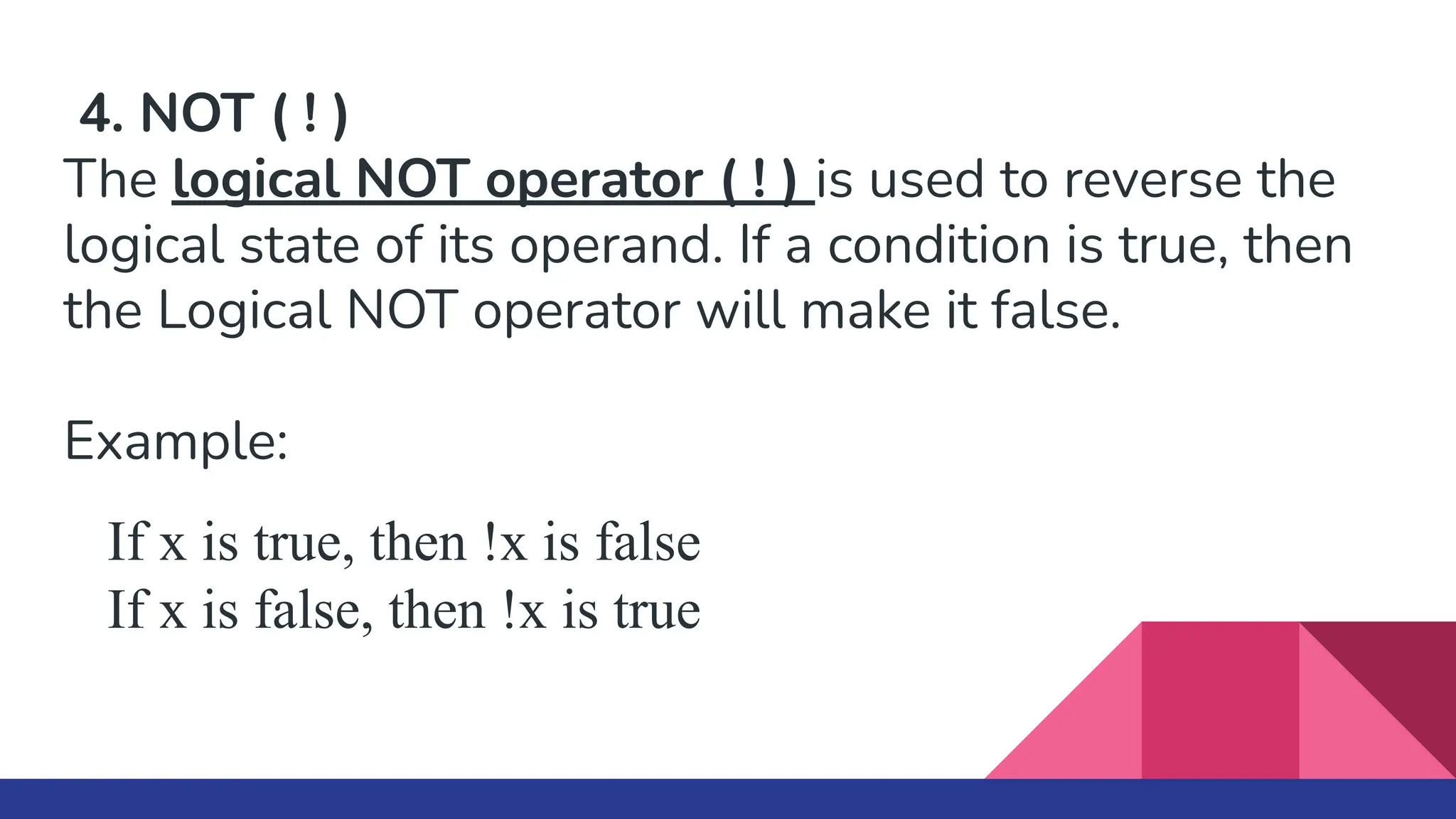 4. NOT ( ! )
The logical NOT operator ( ! ) is used to reverse the
logical state of its operand. If a condition is true, then
the Logical NOT operator will make it false.
Example:
If x is true, then !x is false
If x is false, then !x is true
 