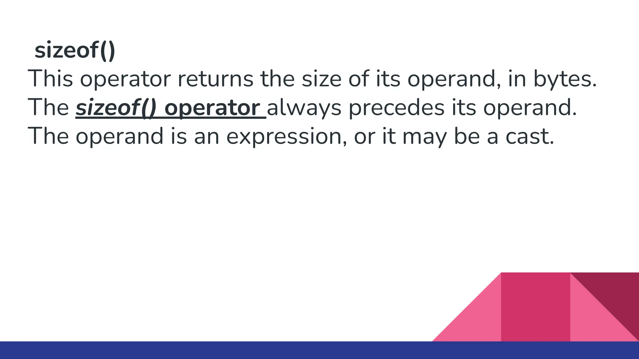 sizeof()
This operator returns the size of its operand, in bytes.
The sizeof() operator always precedes its operand.
The operand is an expression, or it may be a cast.
 