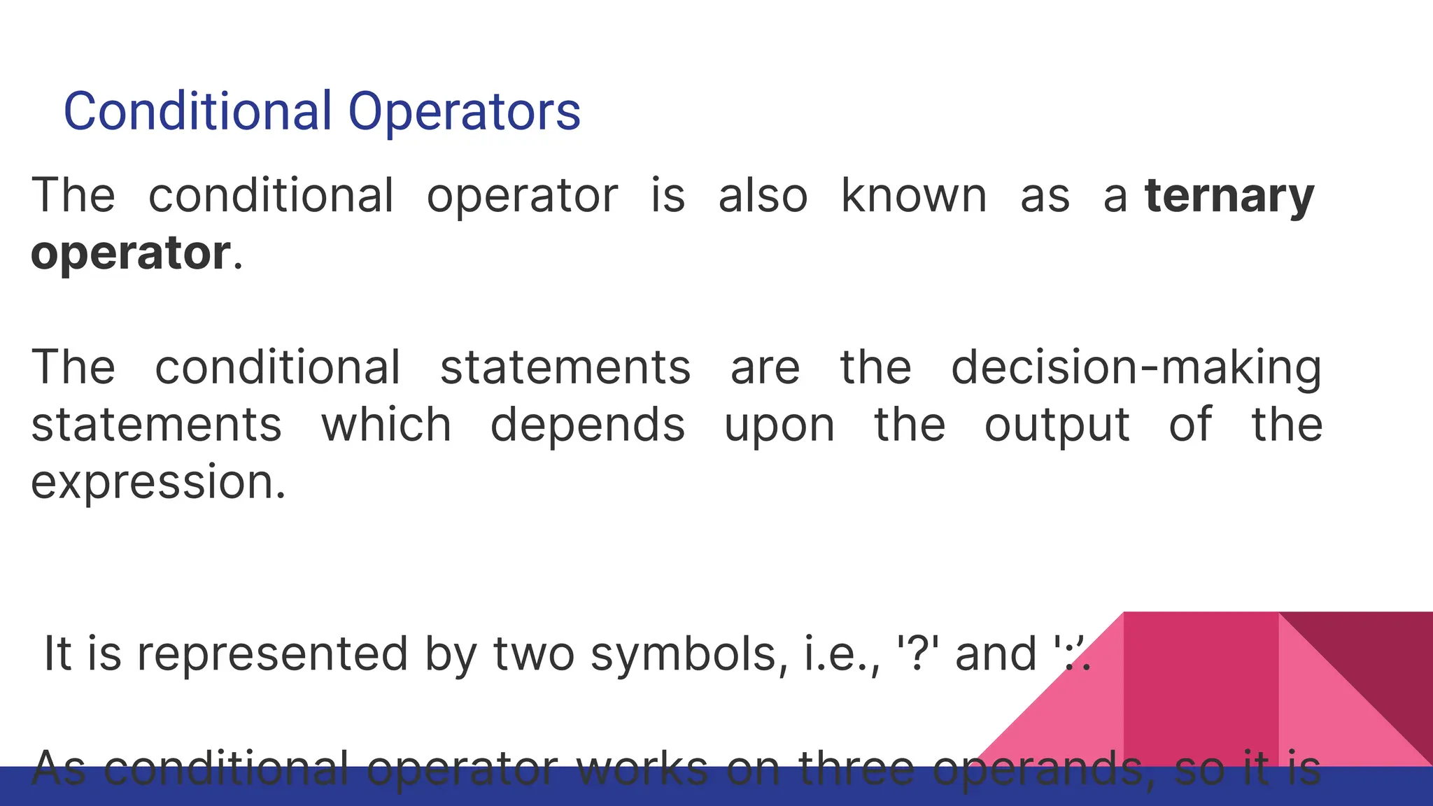 Conditional Operators
The conditional operator is also known as a ternary
operator.
The conditional statements are the decision-making
statements which depends upon the output of the
expression.
It is represented by two symbols, i.e., '?' and ':’.
As conditional operator works on three operands, so it is
 