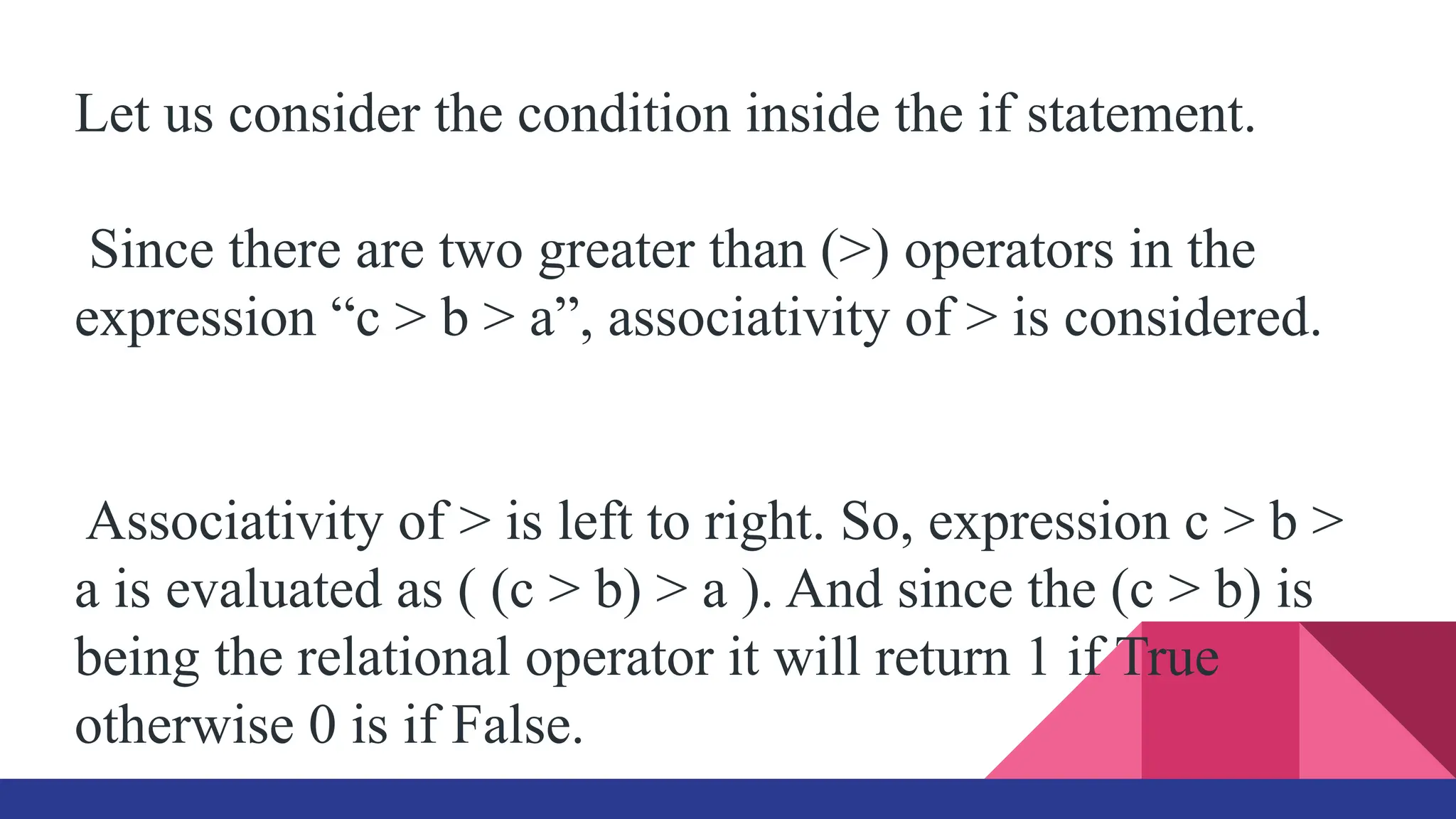 Let us consider the condition inside the if statement.
Since there are two greater than (>) operators in the
expression “c > b > a”, associativity of > is considered.
Associativity of > is left to right. So, expression c > b >
a is evaluated as ( (c > b) > a ). And since the (c > b) is
being the relational operator it will return 1 if True
otherwise 0 is if False.
 