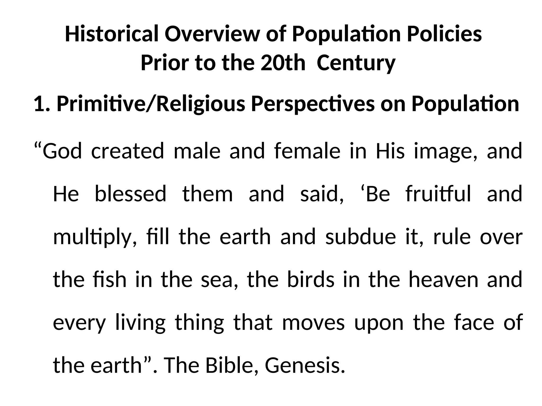 Historical Overview of Population Policies
Prior to the 20th Century
1. Primitive/Religious Perspectives on Population
“God created male and female in His image, and
He blessed them and said, ‘Be fruitful and
multiply, fill the earth and subdue it, rule over
the fish in the sea, the birds in the heaven and
every living thing that moves upon the face of
the earth”. The Bible, Genesis.
 