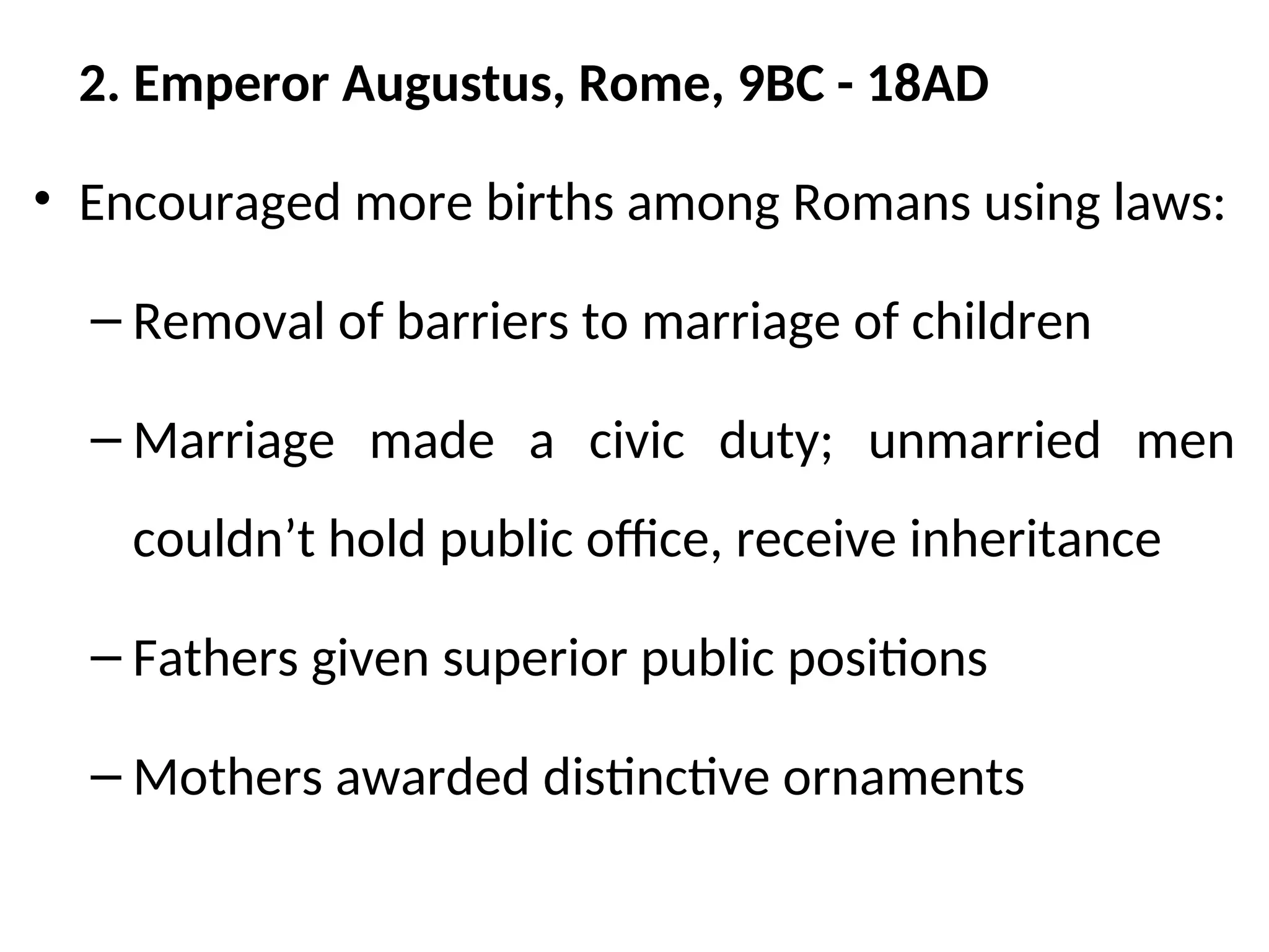 2. Emperor Augustus, Rome, 9BC - 18AD
• Encouraged more births among Romans using laws:
– Removal of barriers to marriage of children
– Marriage made a civic duty; unmarried men
couldn’t hold public office, receive inheritance
– Fathers given superior public positions
– Mothers awarded distinctive ornaments
 