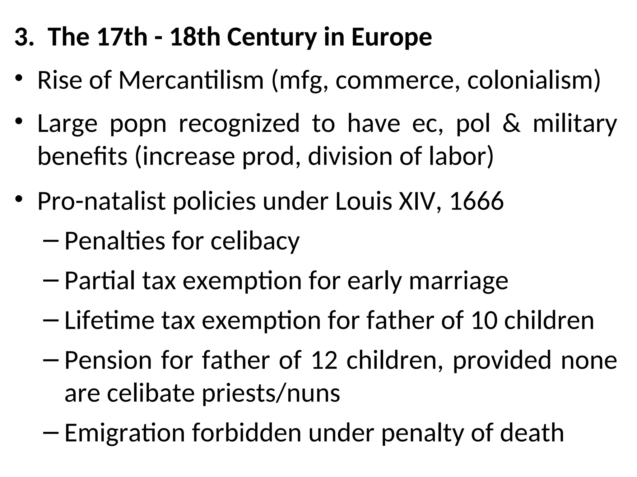 3. The 17th - 18th Century in Europe
• Rise of Mercantilism (mfg, commerce, colonialism)
• Large popn recognized to have ec, pol & military
benefits (increase prod, division of labor)
• Pro-natalist policies under Louis XIV, 1666
– Penalties for celibacy
– Partial tax exemption for early marriage
– Lifetime tax exemption for father of 10 children
– Pension for father of 12 children, provided none
are celibate priests/nuns
– Emigration forbidden under penalty of death
 