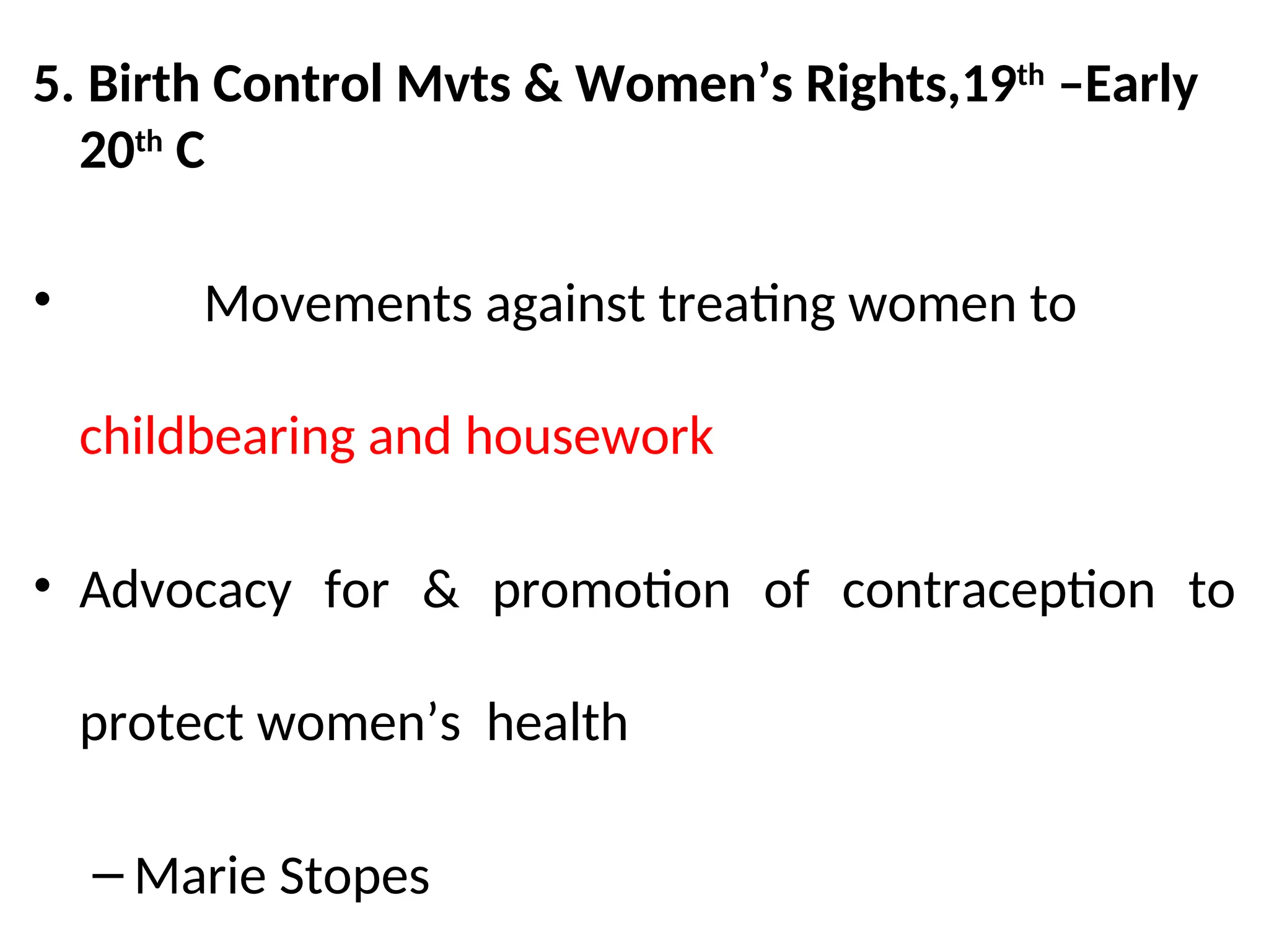 5. Birth Control Mvts & Women’s Rights,19th
–Early
20th
C
• Movements against treating women to
childbearing and housework
• Advocacy for & promotion of contraception to
protect women’s health
– Marie Stopes
 