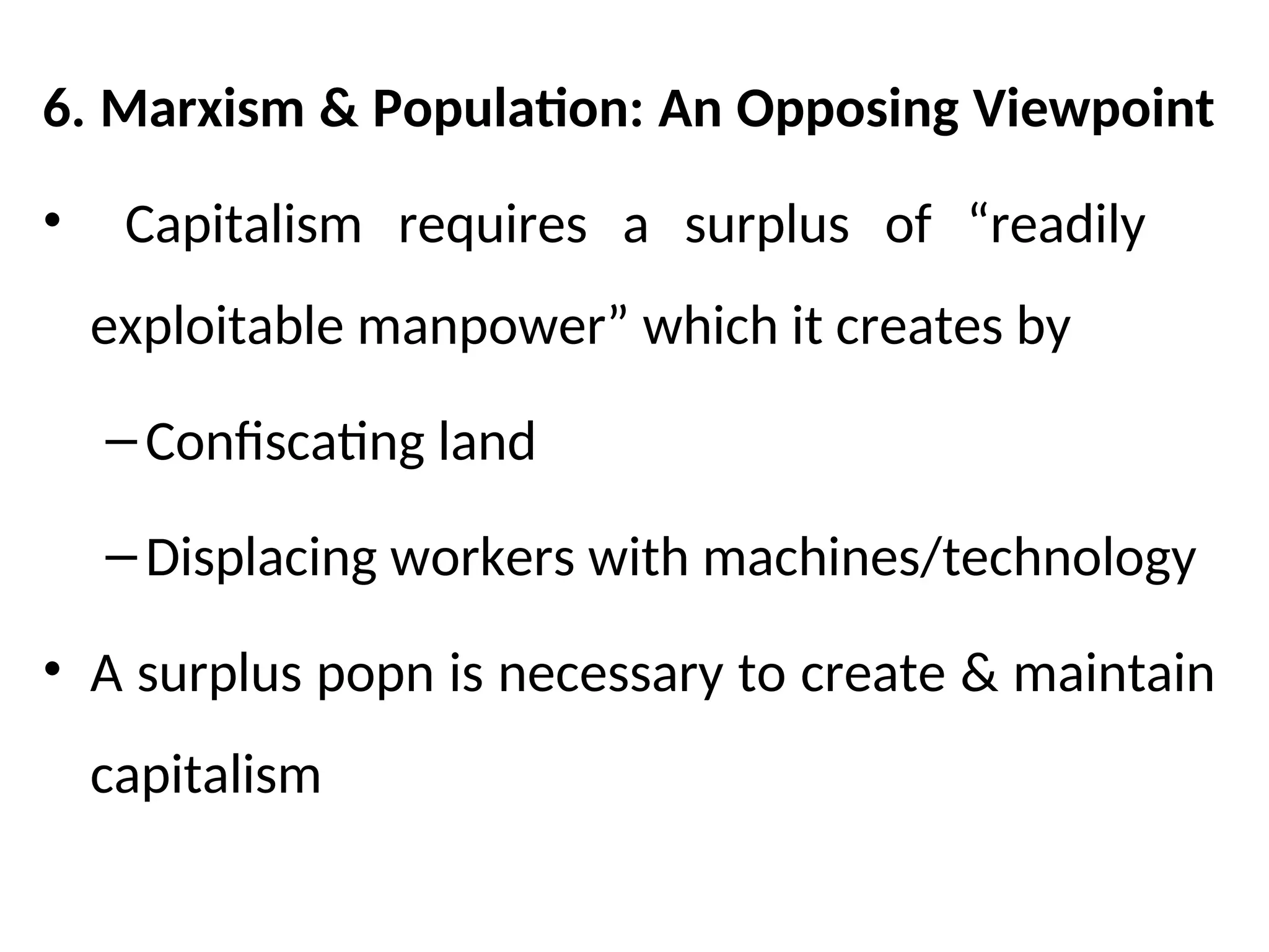 6. Marxism & Population: An Opposing Viewpoint
• Capitalism requires a surplus of “readily
exploitable manpower” which it creates by
–Confiscating land
–Displacing workers with machines/technology
• A surplus popn is necessary to create & maintain
capitalism
 