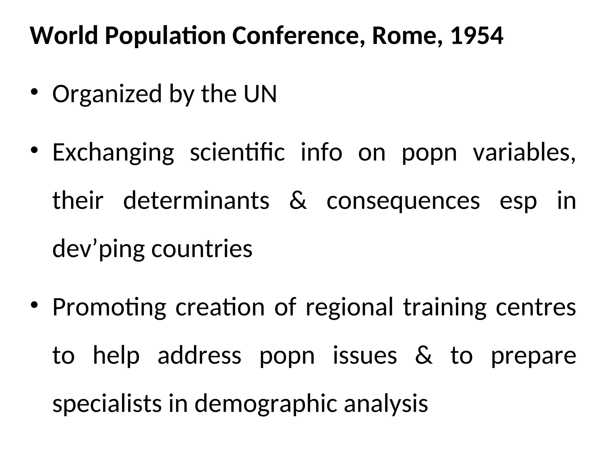 World Population Conference, Rome, 1954
• Organized by the UN
• Exchanging scientific info on popn variables,
their determinants & consequences esp in
dev’ping countries
• Promoting creation of regional training centres
to help address popn issues & to prepare
specialists in demographic analysis
 