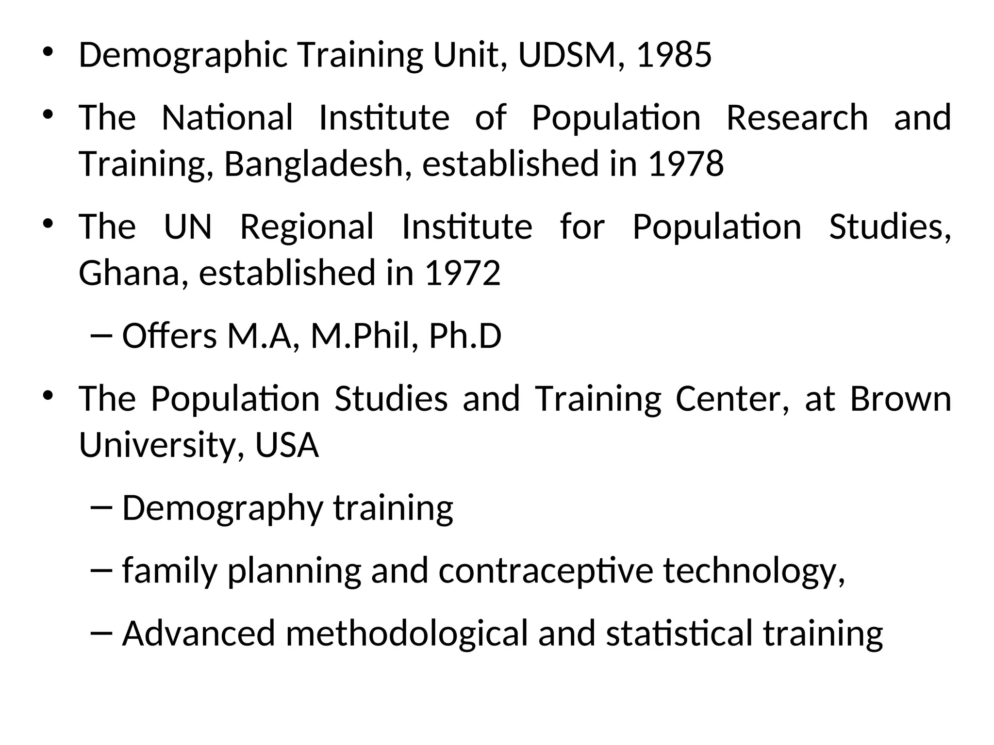 • Demographic Training Unit, UDSM, 1985
• The National Institute of Population Research and
Training, Bangladesh, established in 1978
• The UN Regional Institute for Population Studies,
Ghana, established in 1972
– Offers M.A, M.Phil, Ph.D
• The Population Studies and Training Center, at Brown
University, USA
– Demography training
– family planning and contraceptive technology,
– Advanced methodological and statistical training
 