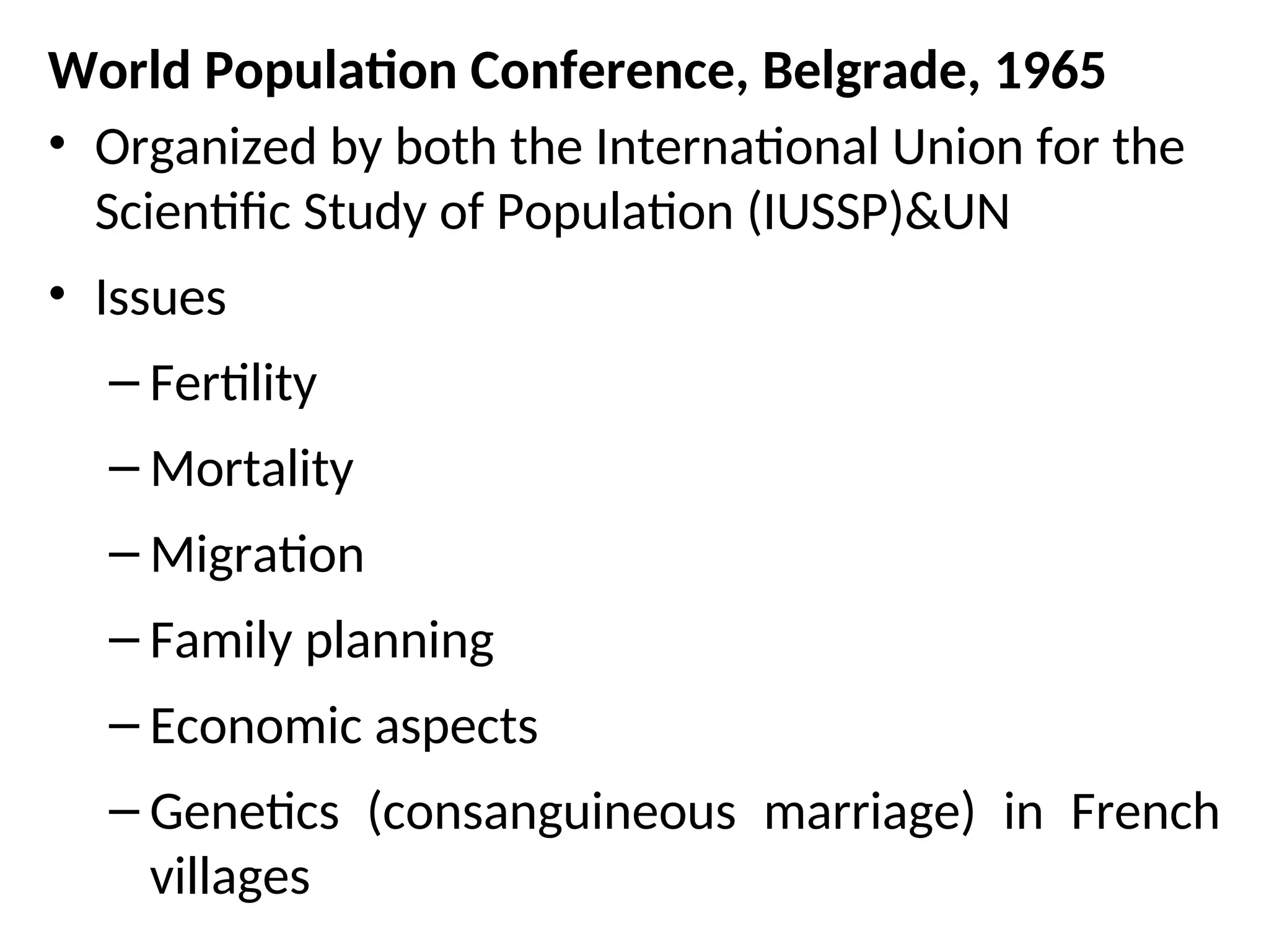 World Population Conference, Belgrade, 1965
• Organized by both the International Union for the
Scientific Study of Population (IUSSP)&UN
• Issues
– Fertility
– Mortality
– Migration
– Family planning
– Economic aspects
– Genetics (consanguineous marriage) in French
villages
 
