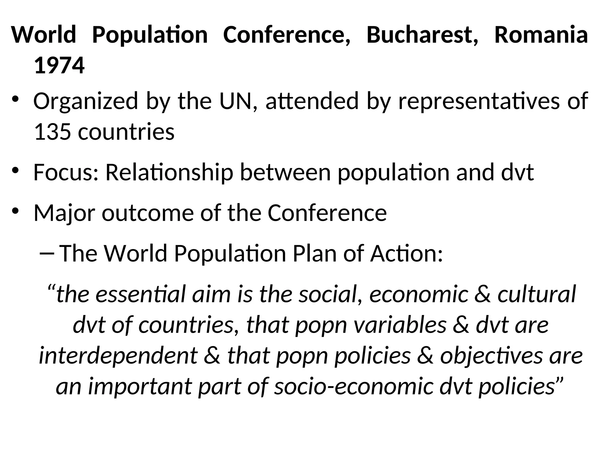 World Population Conference, Bucharest, Romania
1974
• Organized by the UN, attended by representatives of
135 countries
• Focus: Relationship between population and dvt
• Major outcome of the Conference
– The World Population Plan of Action:
“the essential aim is the social, economic & cultural
dvt of countries, that popn variables & dvt are
interdependent & that popn policies & objectives are
an important part of socio-economic dvt policies”
 