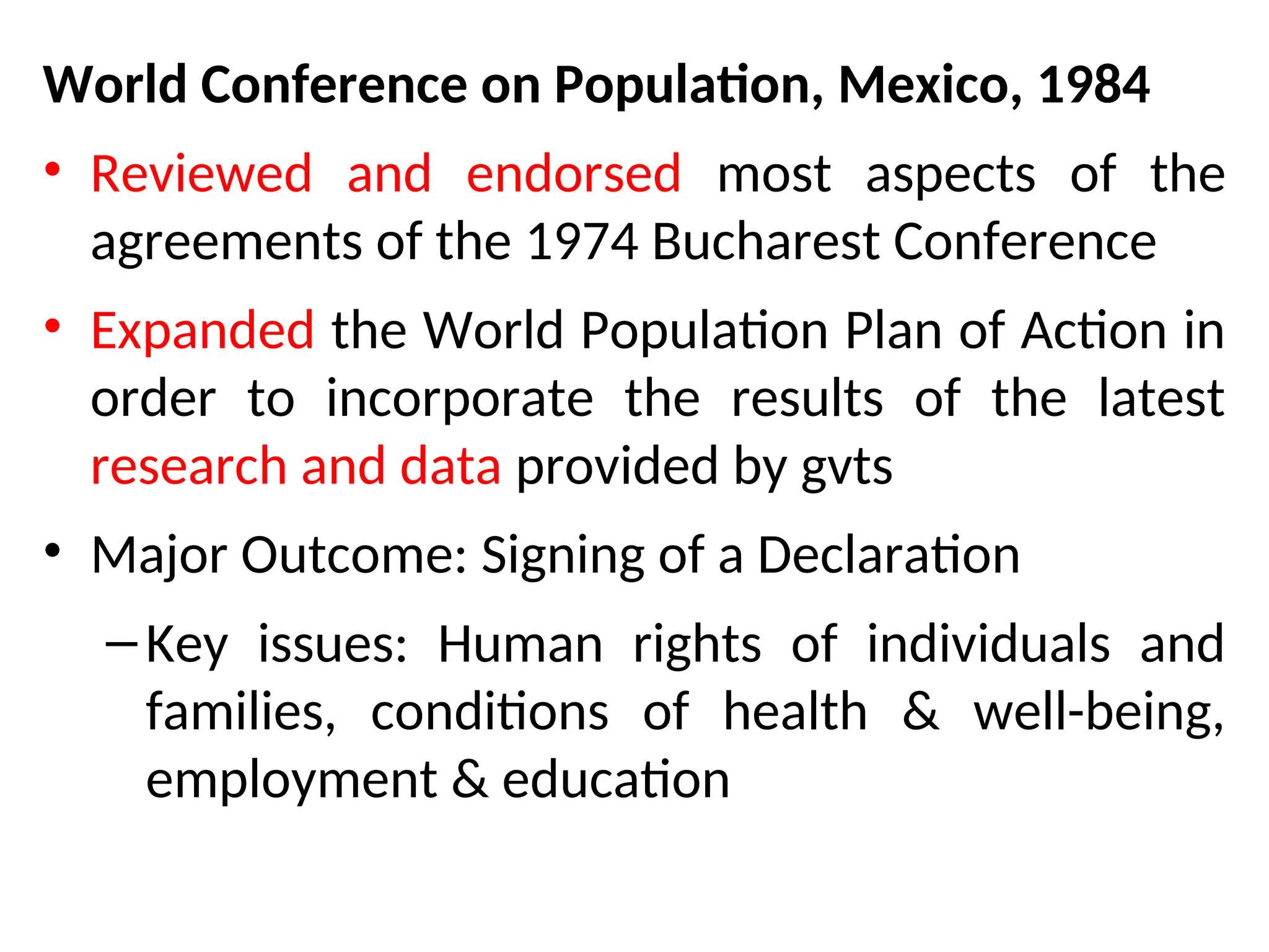 World Conference on Population, Mexico, 1984
• Reviewed and endorsed most aspects of the
agreements of the 1974 Bucharest Conference
• Expanded the World Population Plan of Action in
order to incorporate the results of the latest
research and data provided by gvts
• Major Outcome: Signing of a Declaration
–Key issues: Human rights of individuals and
families, conditions of health & well-being,
employment & education
 