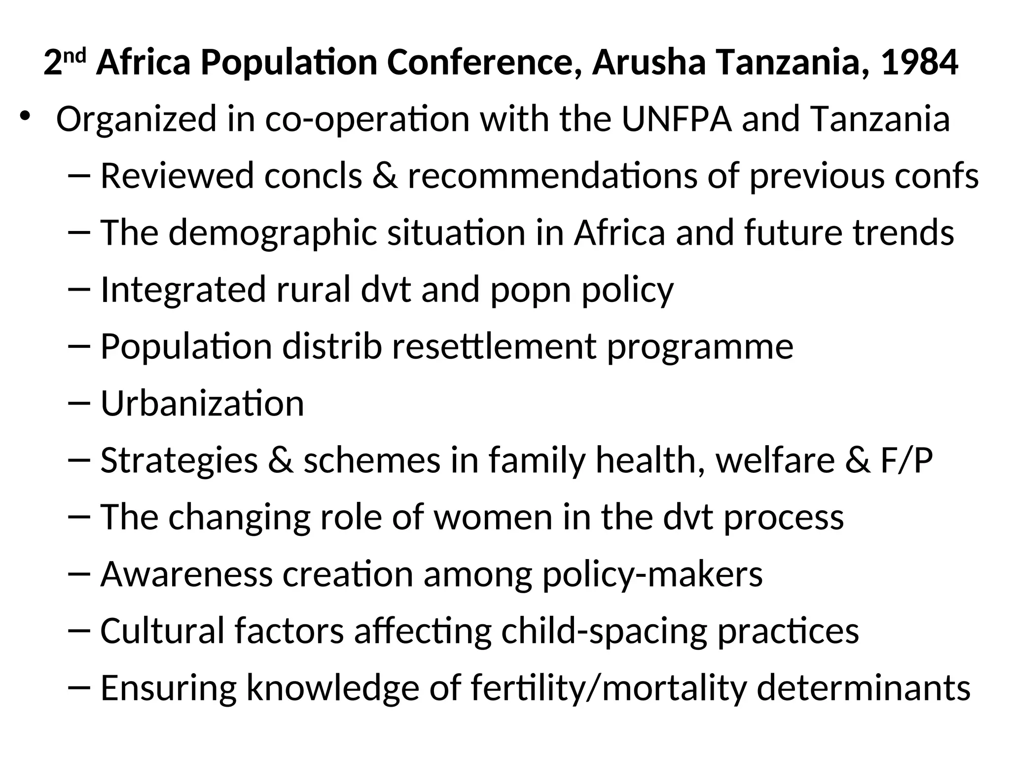 2nd
Africa Population Conference, Arusha Tanzania, 1984
• Organized in co-operation with the UNFPA and Tanzania
– Reviewed concls & recommendations of previous confs
– The demographic situation in Africa and future trends
– Integrated rural dvt and popn policy
– Population distrib resettlement programme
– Urbanization
– Strategies & schemes in family health, welfare & F/P
– The changing role of women in the dvt process
– Awareness creation among policy-makers
– Cultural factors affecting child-spacing practices
– Ensuring knowledge of fertility/mortality determinants
 