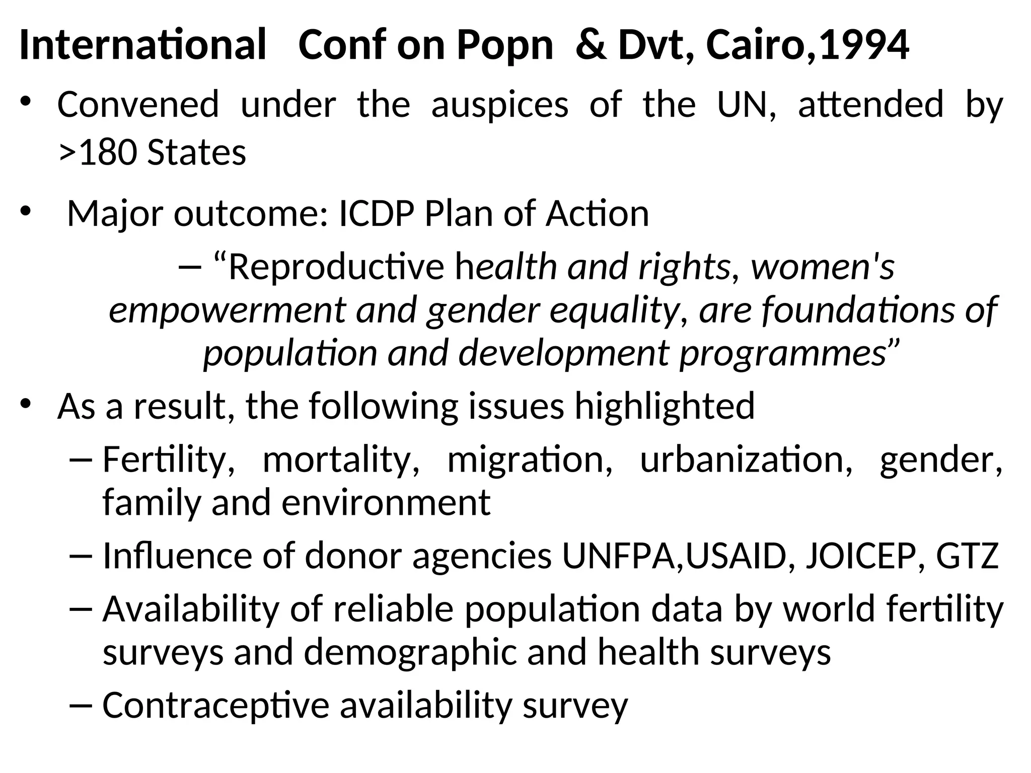 International Conf on Popn & Dvt, Cairo,1994
• Convened under the auspices of the UN, attended by
>180 States
• Major outcome: ICDP Plan of Action
– “Reproductive health and rights, women's
empowerment and gender equality, are foundations of
population and development programmes”
• As a result, the following issues highlighted
– Fertility, mortality, migration, urbanization, gender,
family and environment
– Influence of donor agencies UNFPA,USAID, JOICEP, GTZ
– Availability of reliable population data by world fertility
surveys and demographic and health surveys
– Contraceptive availability survey
 