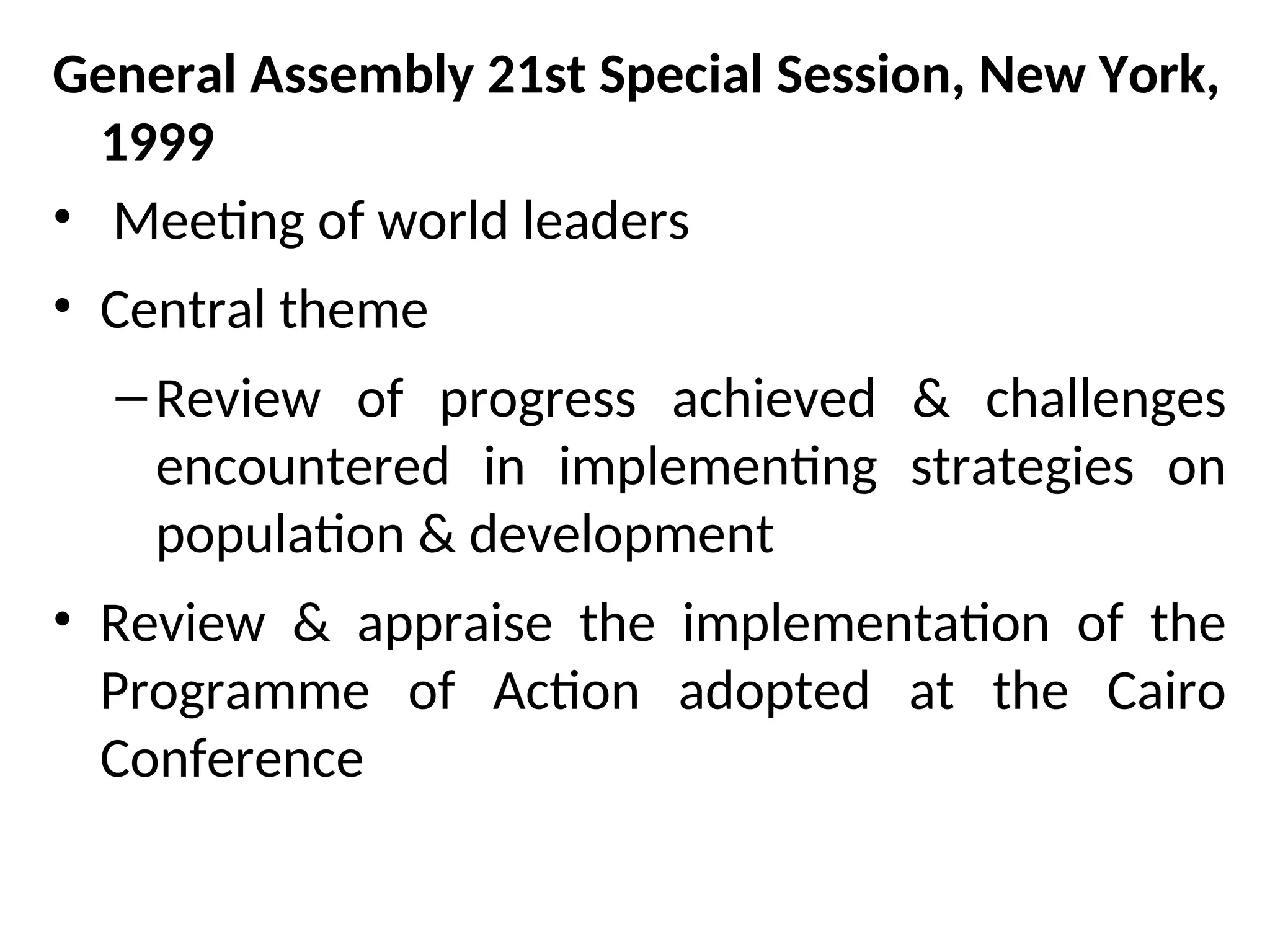 General Assembly 21st Special Session, New York,
1999
• Meeting of world leaders
• Central theme
–Review of progress achieved & challenges
encountered in implementing strategies on
population & development
• Review & appraise the implementation of the
Programme of Action adopted at the Cairo
Conference
 