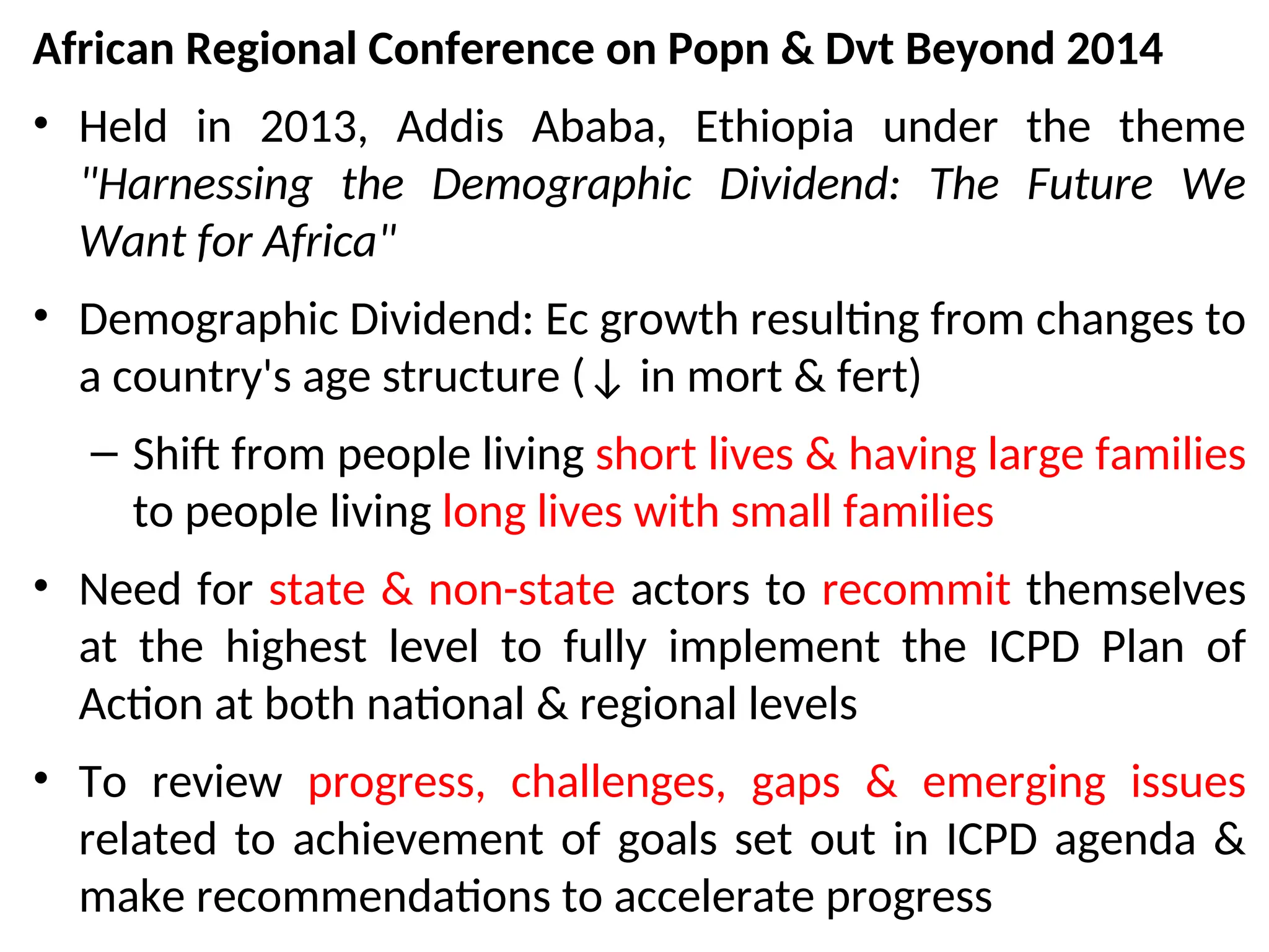 African Regional Conference on Popn & Dvt Beyond 2014
• Held in 2013, Addis Ababa, Ethiopia under the theme
"Harnessing the Demographic Dividend: The Future We
Want for Africa"
• Demographic Dividend: Ec growth resulting from changes to
a country's age structure (↓ in mort & fert)
– Shift from people living short lives & having large families
to people living long lives with small families
• Need for state & non-state actors to recommit themselves
at the highest level to fully implement the ICPD Plan of
Action at both national & regional levels
• To review progress, challenges, gaps & emerging issues
related to achievement of goals set out in ICPD agenda &
make recommendations to accelerate progress
 