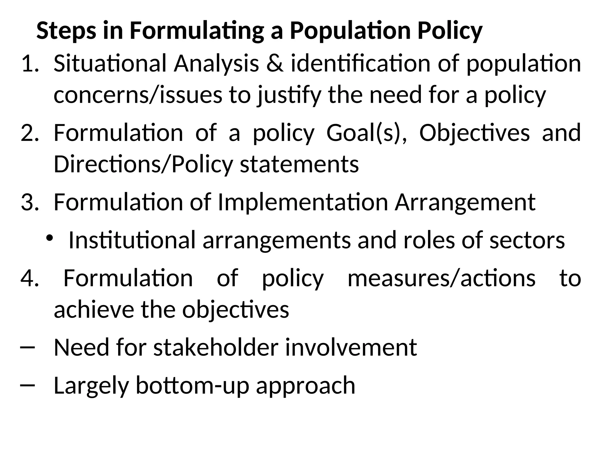 Steps in Formulating a Population Policy
1. Situational Analysis & identification of population
concerns/issues to justify the need for a policy
2. Formulation of a policy Goal(s), Objectives and
Directions/Policy statements
3. Formulation of Implementation Arrangement
• Institutional arrangements and roles of sectors
4. Formulation of policy measures/actions to
achieve the objectives
– Need for stakeholder involvement
– Largely bottom-up approach
 