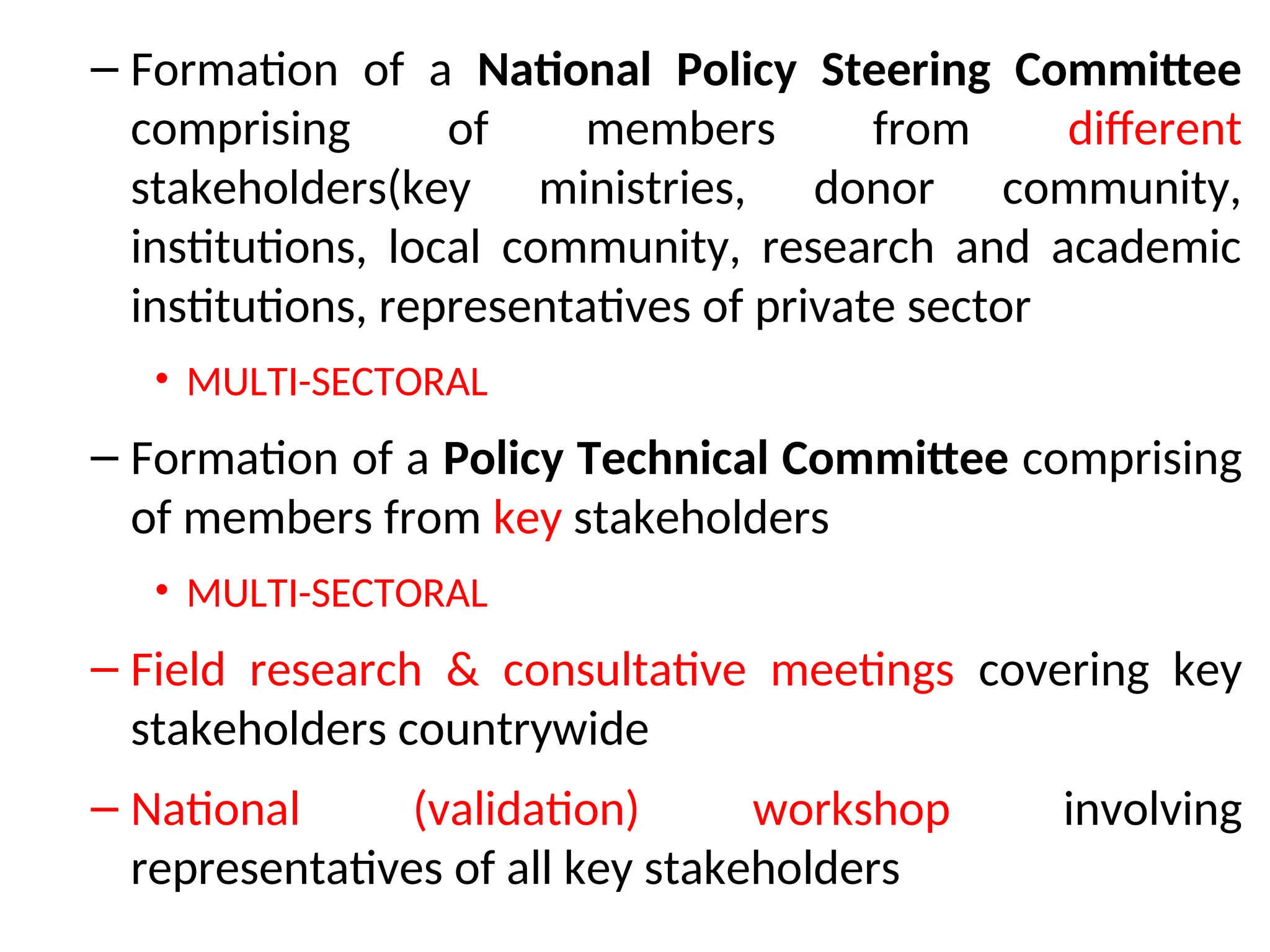 – Formation of a National Policy Steering Committee
comprising of members from different
stakeholders(key ministries, donor community,
institutions, local community, research and academic
institutions, representatives of private sector
• MULTI-SECTORAL
– Formation of a Policy Technical Committee comprising
of members from key stakeholders
• MULTI-SECTORAL
– Field research & consultative meetings covering key
stakeholders countrywide
– National (validation) workshop involving
representatives of all key stakeholders
 