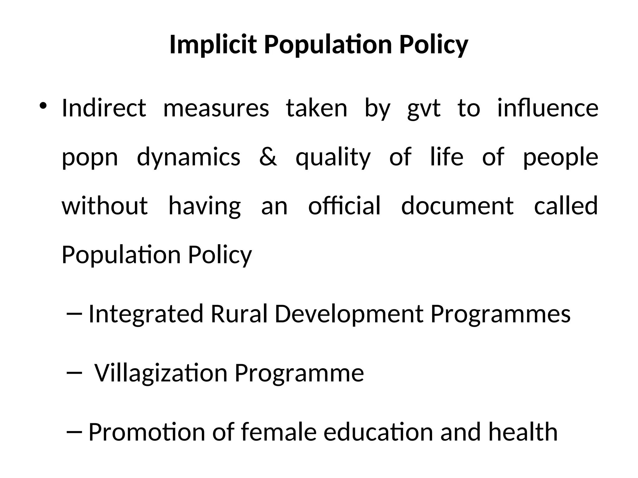 Implicit Population Policy
• Indirect measures taken by gvt to influence
popn dynamics & quality of life of people
without having an official document called
Population Policy
– Integrated Rural Development Programmes
– Villagization Programme
– Promotion of female education and health
 