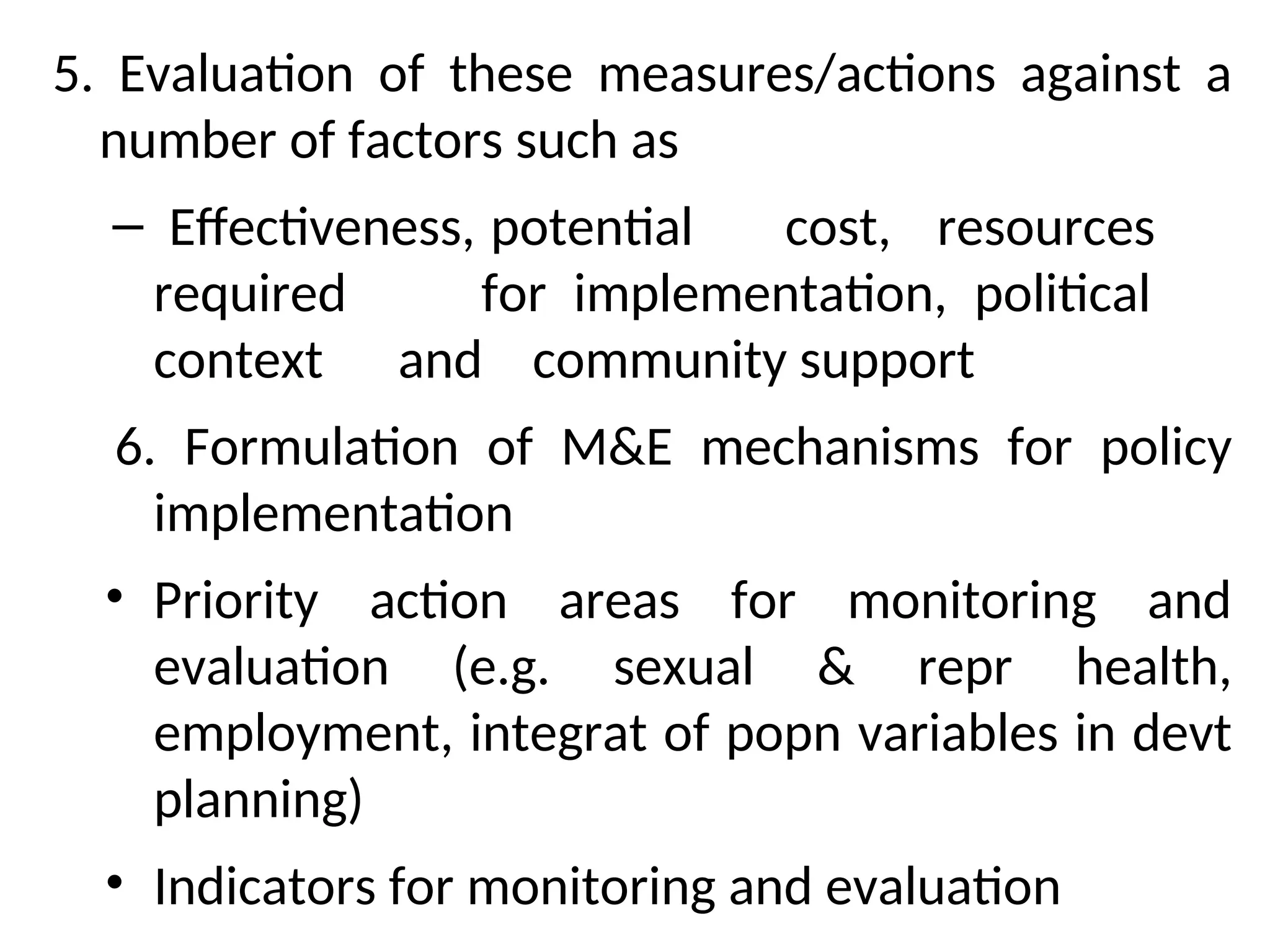 5. Evaluation of these measures/actions against a
number of factors such as
– Effectiveness, potential cost, resources
required for implementation, political
context and community support
6. Formulation of M&E mechanisms for policy
implementation
• Priority action areas for monitoring and
evaluation (e.g. sexual & repr health,
employment, integrat of popn variables in devt
planning)
• Indicators for monitoring and evaluation
 