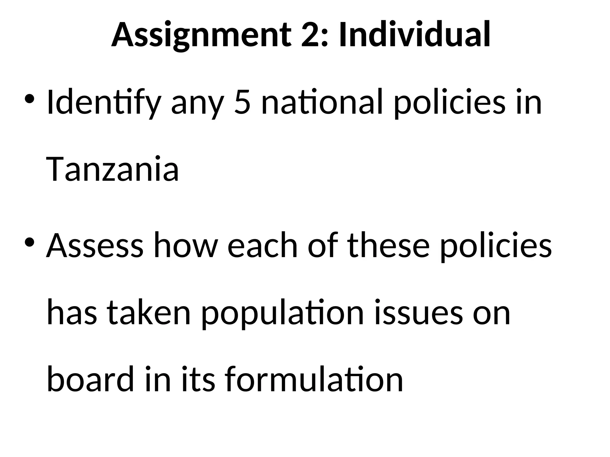 Assignment 2: Individual
• Identify any 5 national policies in
Tanzania
• Assess how each of these policies
has taken population issues on
board in its formulation
 