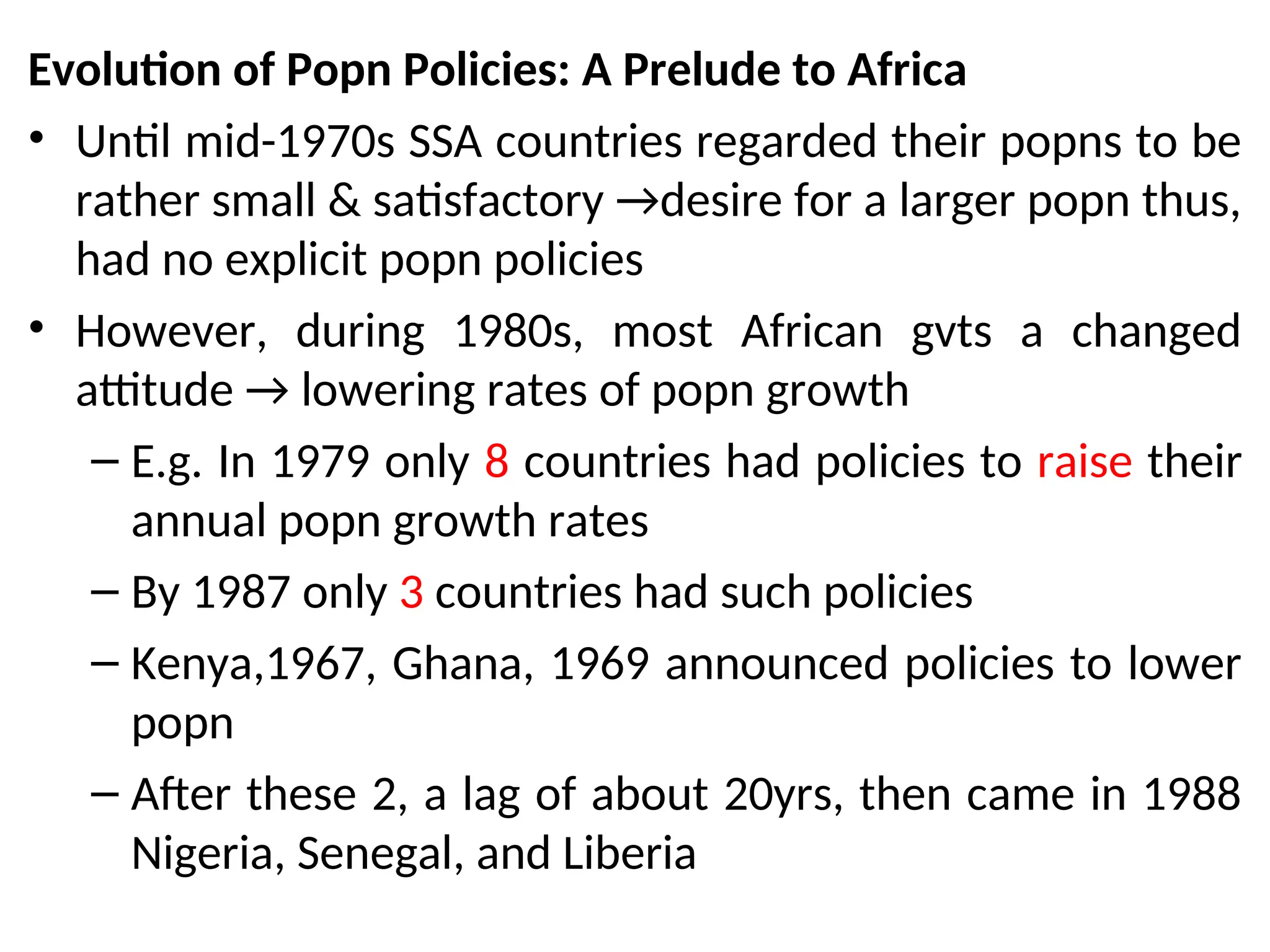 Evolution of Popn Policies: A Prelude to Africa
• Until mid-1970s SSA countries regarded their popns to be
rather small & satisfactory →desire for a larger popn thus,
had no explicit popn policies
• However, during 1980s, most African gvts a changed
attitude → lowering rates of popn growth
– E.g. In 1979 only 8 countries had policies to raise their
annual popn growth rates
– By 1987 only 3 countries had such policies
– Kenya,1967, Ghana, 1969 announced policies to lower
popn
– After these 2, a lag of about 20yrs, then came in 1988
Nigeria, Senegal, and Liberia
 