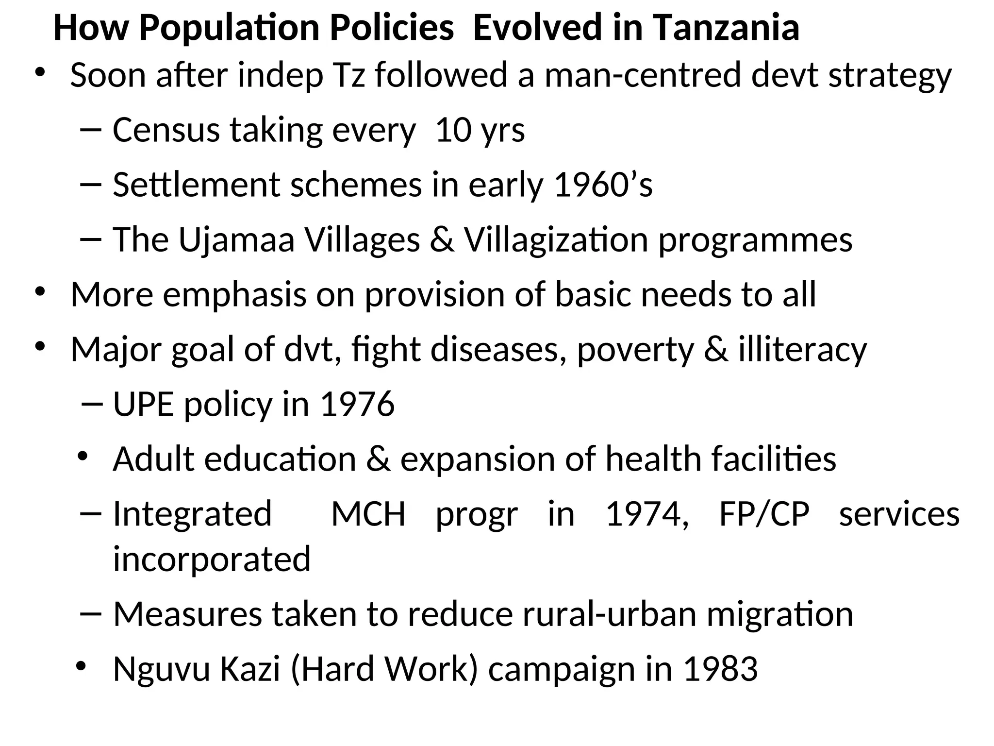How Population Policies Evolved in Tanzania
• Soon after indep Tz followed a man-centred devt strategy
– Census taking every 10 yrs
– Settlement schemes in early 1960’s
– The Ujamaa Villages & Villagization programmes
• More emphasis on provision of basic needs to all
• Major goal of dvt, fight diseases, poverty & illiteracy
– UPE policy in 1976
• Adult education & expansion of health facilities
– Integrated MCH progr in 1974, FP/CP services
incorporated
– Measures taken to reduce rural-urban migration
• Nguvu Kazi (Hard Work) campaign in 1983
 