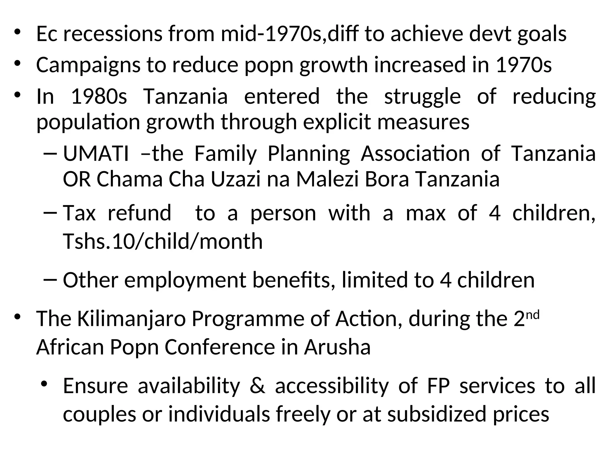• Ec recessions from mid-1970s,diff to achieve devt goals
• Campaigns to reduce popn growth increased in 1970s
• In 1980s Tanzania entered the struggle of reducing
population growth through explicit measures
– UMATI –the Family Planning Association of Tanzania
OR Chama Cha Uzazi na Malezi Bora Tanzania
– Tax refund to a person with a max of 4 children,
Tshs.10/child/month
– Other employment benefits, limited to 4 children
• The Kilimanjaro Programme of Action, during the 2nd
African Popn Conference in Arusha
• Ensure availability & accessibility of FP services to all
couples or individuals freely or at subsidized prices
 
