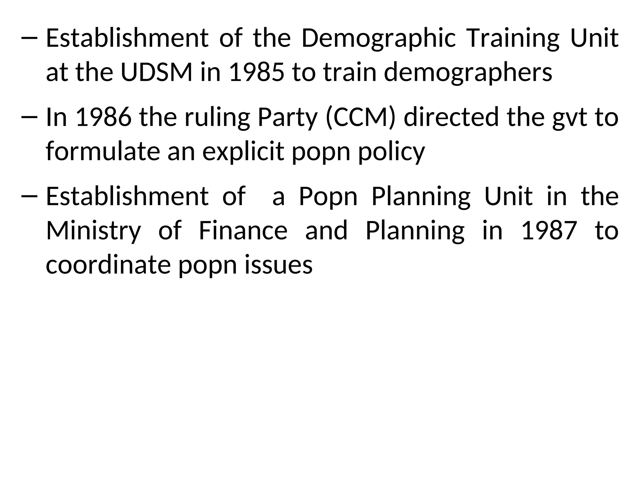 – Establishment of the Demographic Training Unit
at the UDSM in 1985 to train demographers
– In 1986 the ruling Party (CCM) directed the gvt to
formulate an explicit popn policy
– Establishment of a Popn Planning Unit in the
Ministry of Finance and Planning in 1987 to
coordinate popn issues
 