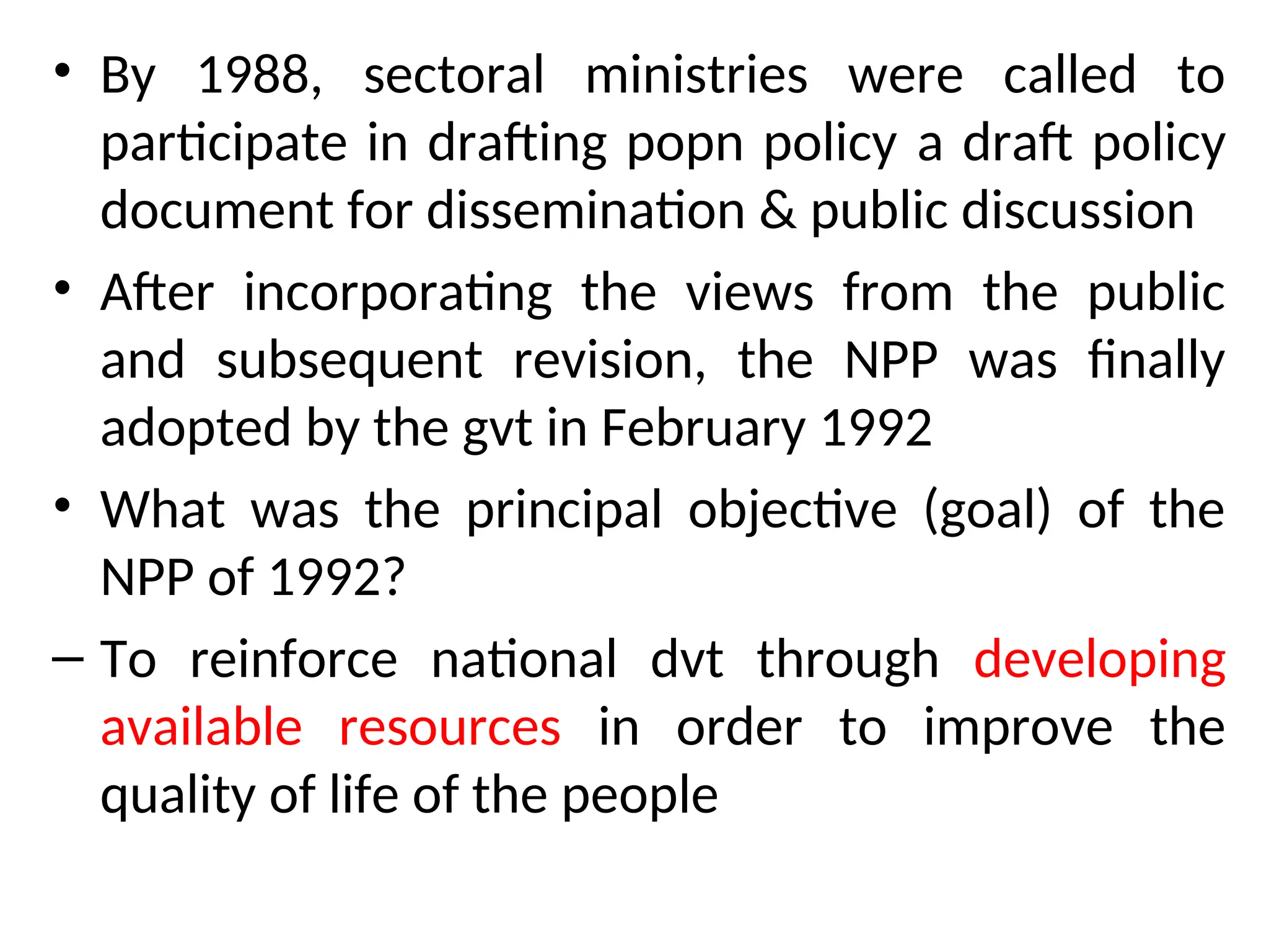 • By 1988, sectoral ministries were called to
participate in drafting popn policy a draft policy
document for dissemination & public discussion
• After incorporating the views from the public
and subsequent revision, the NPP was finally
adopted by the gvt in February 1992
• What was the principal objective (goal) of the
NPP of 1992?
– To reinforce national dvt through developing
available resources in order to improve the
quality of life of the people
 