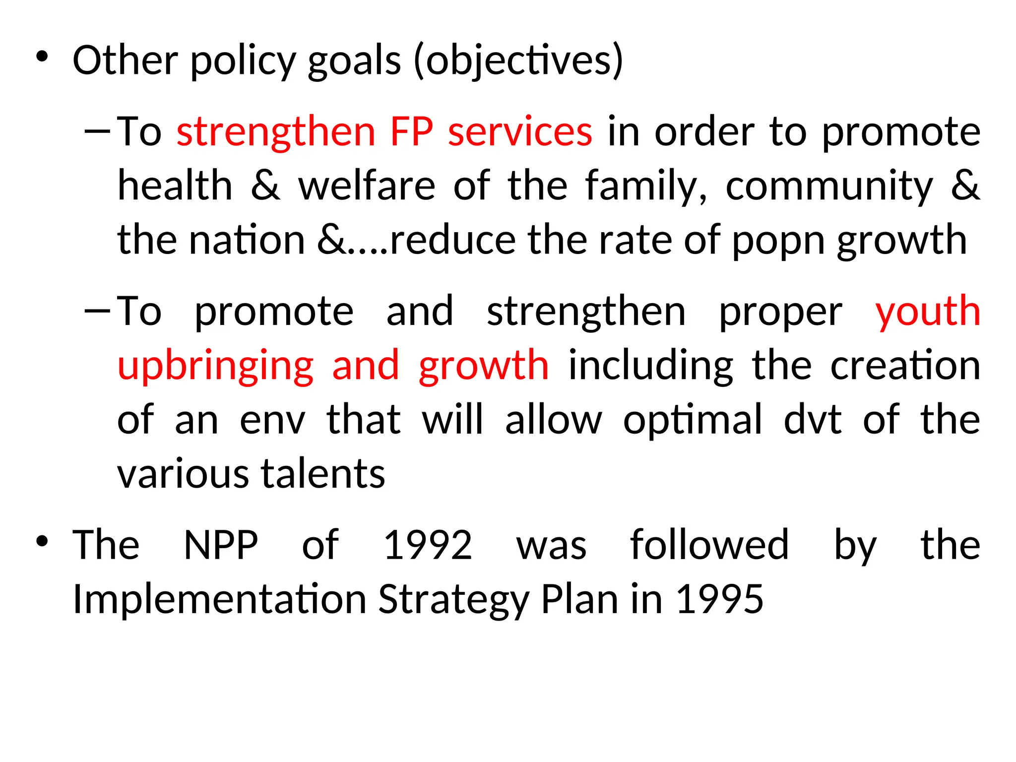 • Other policy goals (objectives)
–To strengthen FP services in order to promote
health & welfare of the family, community &
the nation &….reduce the rate of popn growth
–To promote and strengthen proper youth
upbringing and growth including the creation
of an env that will allow optimal dvt of the
various talents
• The NPP of 1992 was followed by the
Implementation Strategy Plan in 1995
 