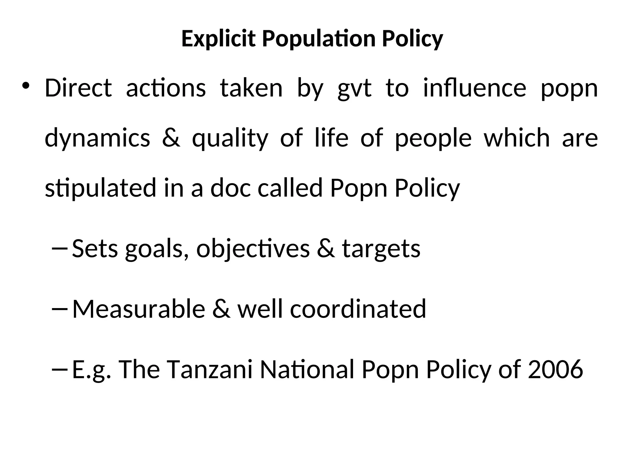 Explicit Population Policy
• Direct actions taken by gvt to influence popn
dynamics & quality of life of people which are
stipulated in a doc called Popn Policy
–Sets goals, objectives & targets
–Measurable & well coordinated
–E.g. The Tanzani National Popn Policy of 2006
 