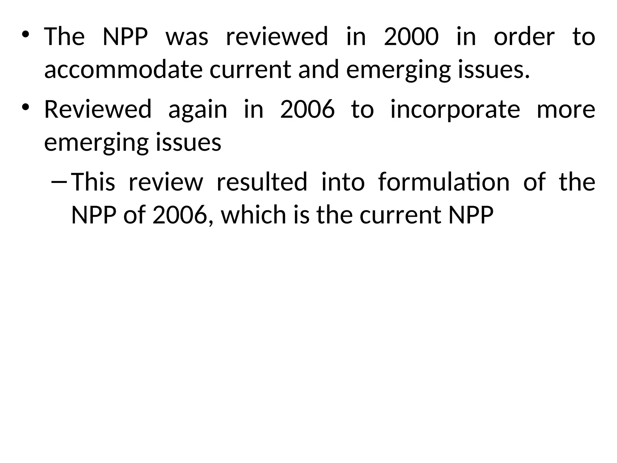 • The NPP was reviewed in 2000 in order to
accommodate current and emerging issues.
• Reviewed again in 2006 to incorporate more
emerging issues
–This review resulted into formulation of the
NPP of 2006, which is the current NPP
 
