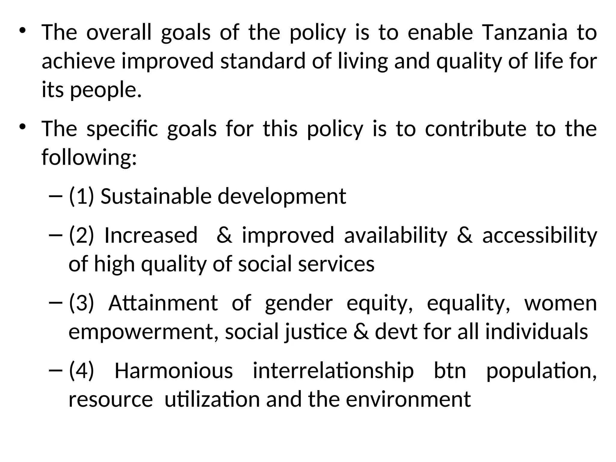 • The overall goals of the policy is to enable Tanzania to
achieve improved standard of living and quality of life for
its people.
• The specific goals for this policy is to contribute to the
following:
– (1) Sustainable development
– (2) Increased & improved availability & accessibility
of high quality of social services
– (3) Attainment of gender equity, equality, women
empowerment, social justice & devt for all individuals
– (4) Harmonious interrelationship btn population,
resource utilization and the environment
 