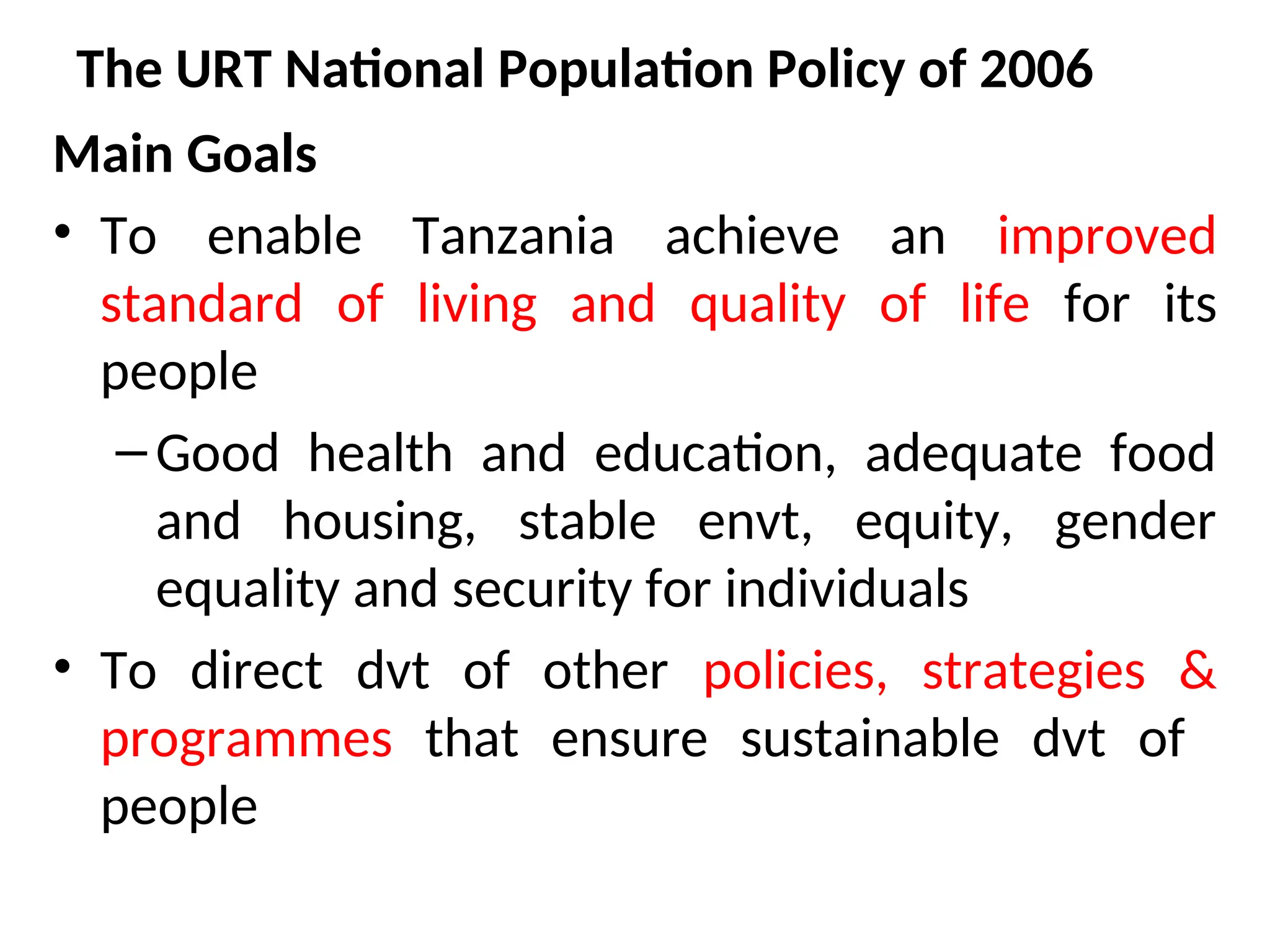 The URT National Population Policy of 2006
Main Goals
• To enable Tanzania achieve an improved
standard of living and quality of life for its
people
–Good health and education, adequate food
and housing, stable envt, equity, gender
equality and security for individuals
• To direct dvt of other policies, strategies &
programmes that ensure sustainable dvt of
people
 