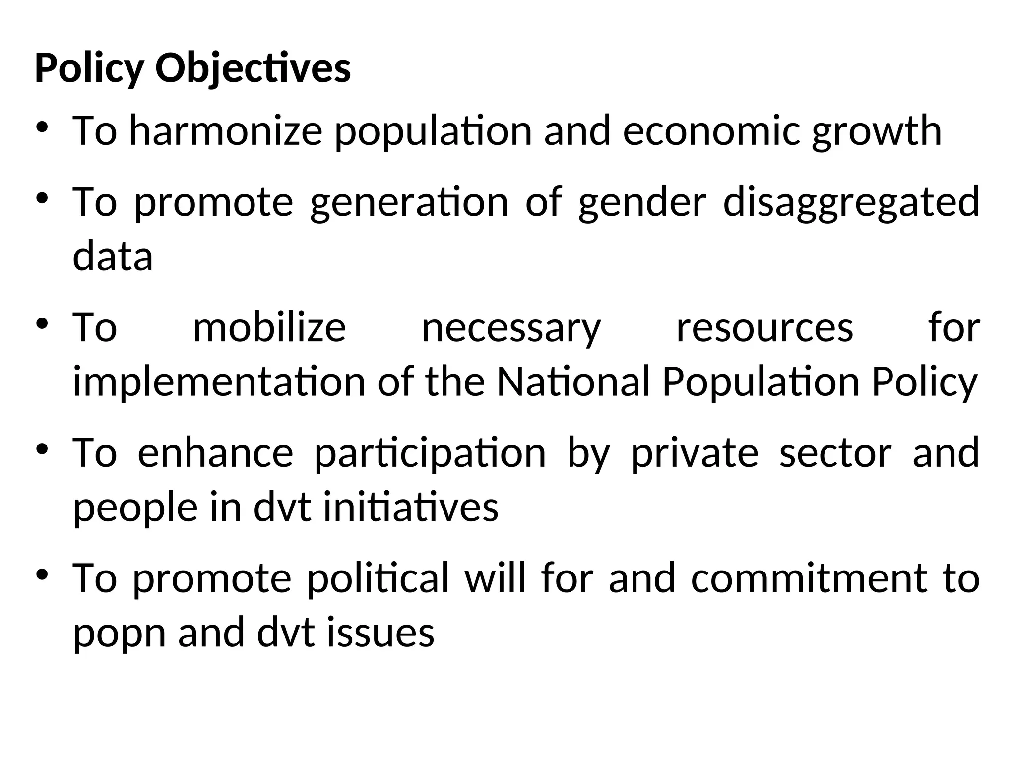 Policy Objectives
• To harmonize population and economic growth
• To promote generation of gender disaggregated
data
• To mobilize necessary resources for
implementation of the National Population Policy
• To enhance participation by private sector and
people in dvt initiatives
• To promote political will for and commitment to
popn and dvt issues
 